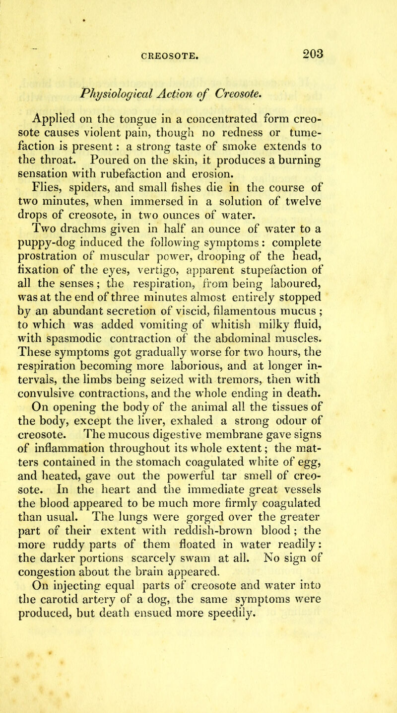 Physiological Action of Creosote. Applied on the tongue in a concentrated form creo- sote causes violent pain, though no redness or tume- faction is present: a strong taste of smoke extends to the throat. Poured on the skin, it produces a burning sensation with rubefaction and erosion. Flies, spiders, and small fishes die in the course of two minutes, when immersed in a solution of twelve drops of creosote, in two ounces of water. Two drachms given in half an ounce of water to a puppy-dog induced the following symptoms : complete prostration of muscular power, drooping of the head, fixation of the eyes, vertigo, apparent stupefaction of all the senses; the respiration, from being laboured, was at the end of three minutes almost entirely stopped by an abundant secretion of viscid, filamentous mucus ; to which was added vomiting of whitish milky fluid, with spasmodic contraction of the abdominal muscles. These symptoms got gradually worse for two hours, the respiration becoming more laborious, and at longer in- tervals, the limbs being seized with tremors, then with convulsive contractions, and the whole ending in death. On opening the body of the animal all the tissues of the body, except the liver, exhaled a strong odour of creosote. The mucous digestive membrane gave signs of inflammation throughout its whole extent; the mat- ters contained in the stomach coagulated white of egg, and heated, gave out the powerful tar smell of creo- sote. In the heart and the immediate great vessels the blood appeared to be much more firmly coagulated than usual. The lungs were gorged over the greater part of their extent with reddish-brown blood ; the more ruddy parts of them floated in water readily: the darker portions scarcely swam at ail. No sign of congestion about the brain appeared. On injecting equal parts of creosote and water into the carotid artery of a dog, the same symptoms were produced, but death ensued more speedily.