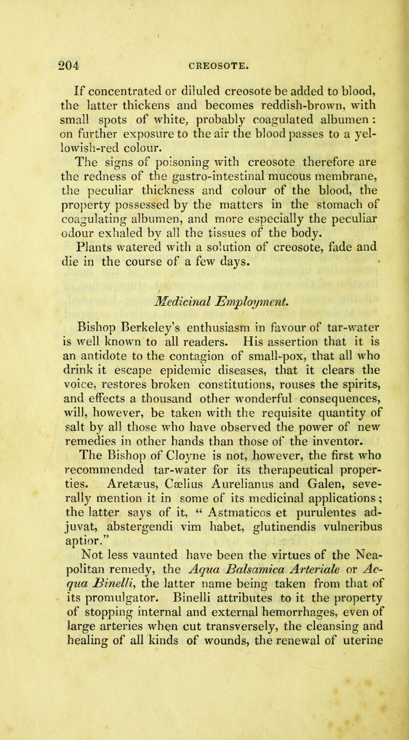 If concentrated or diluled creosote be added to blood, the latter thickens and becomes reddish-brown, with small spots of white, probably coagulated albumen : on further exposure to the air the blood passes to a yel- lowish-red colour. The signs of poisoning with creosote therefore are the redness of the gastro-intestinal mucous membrane, the peculiar thickness and colour of the blood, the property possessed by the matters in the stomach of coagulating albumen, and more especially the peculiar odour exhaled by all the tissues of the body. Plants watered with a solution of creosote, fade and die in the course of a few days. Medicinal Employment. Bishop Berkeley’s enthusiasm in favour of tar-water is well known to all readers. His assertion that it is an antidote to the contagion of small-pox, that all who drink it escape epidemic diseases, that it clears the voice, restores broken constitutions, rouses the spirits, and effects a thousand other wonderful consequences, will, however, be taken with the requisite quantity of salt by all those who have observed the power of new remedies in other hands than those of the inventor. The Bishop of Cloyne is not, however, the first who recommended tar-water for its therapeutical proper- ties. Aretaeus, Caelius Aurelianus and Galen, seve- rally mention it in some of its medicinal applications; the latter says of it, “ Astmaticos et purulentes ad- juvat, abstergendi vim habet, glutinendis vulneribus aptior.” Not less vaunted have been the virtues of the Nea- politan remedy, the Aqua Balsamica Arteriole or Ac- qua JBinelli, the latter name being taken from that of its promulgator. Binelli attributes to it the property of stopping internal and external hemorrhages, even of large arteries wh^n cut transversely, the cleansing and healing of all kinds of wounds, the renewal of uterine