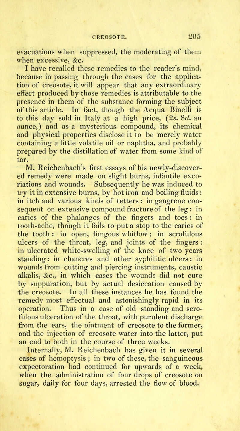 evacuations when suppressed, the moderating of them when excessive, &c. I have recalled these remedies to the reader’s mind, because in passing through the cases for the applica- tion of creosote, it will appear that any extraordinary effect produced by those remedies is attributable to the presence in them of the substance forming the subject of this article. In fact, though the Acqua Binelli is to this day sold in Italy at a high price, (2s. 8d. an ounce,) and as a mysterious compound, its chemical and physical properties disclose it to be merely water containing a little volatile oil or naphtha, and probably prepared by the distillation of water from some kind of tar. M. Reichenbach’s first essays of his newly-discover- ed remedy were made on slight burns, infantile exco- riations and wounds. Subsequently he was induced to try it in extensive burns, by hot iron and boiling fluids: in itch and various kinds of tetters : in gangrene con- sequent on extensive compound fracture of the leg : in caries of the phalanges of the fingers and toes : in tooth-ache, though it fails to put a stop to the caries of the tooth: in open, fungous whitlow; in scrofulous ulcers of the throat, leg, and joints of the fingers: in ulcerated white-swelling of the knee of two years standing: in chancres and other syphilitic ulcers: in wounds from cutting and piercing instruments, caustic alkalis, &c., in which cases the wounds did not cure by suppuration, but by actual desiccation caused by the creosote. In all these instances he has found the remedy most effectual and astonishingly rapid in its operation. Thus in a case of old standing and scro- fulous ulceration of the throat, with purulent discharge from the ears, the ointment of creosote to the former, and the injection of creosote water into the latter, put an end to both in the course of three weeks. Internally, M. Reichenbach has given it in several cases of hemoptysis ; in two of these, the sanguineous expectoration had continued for upwards of a week, when the administration of four drops of creosote on sugar, daily for four days, arrested the flow of blood.