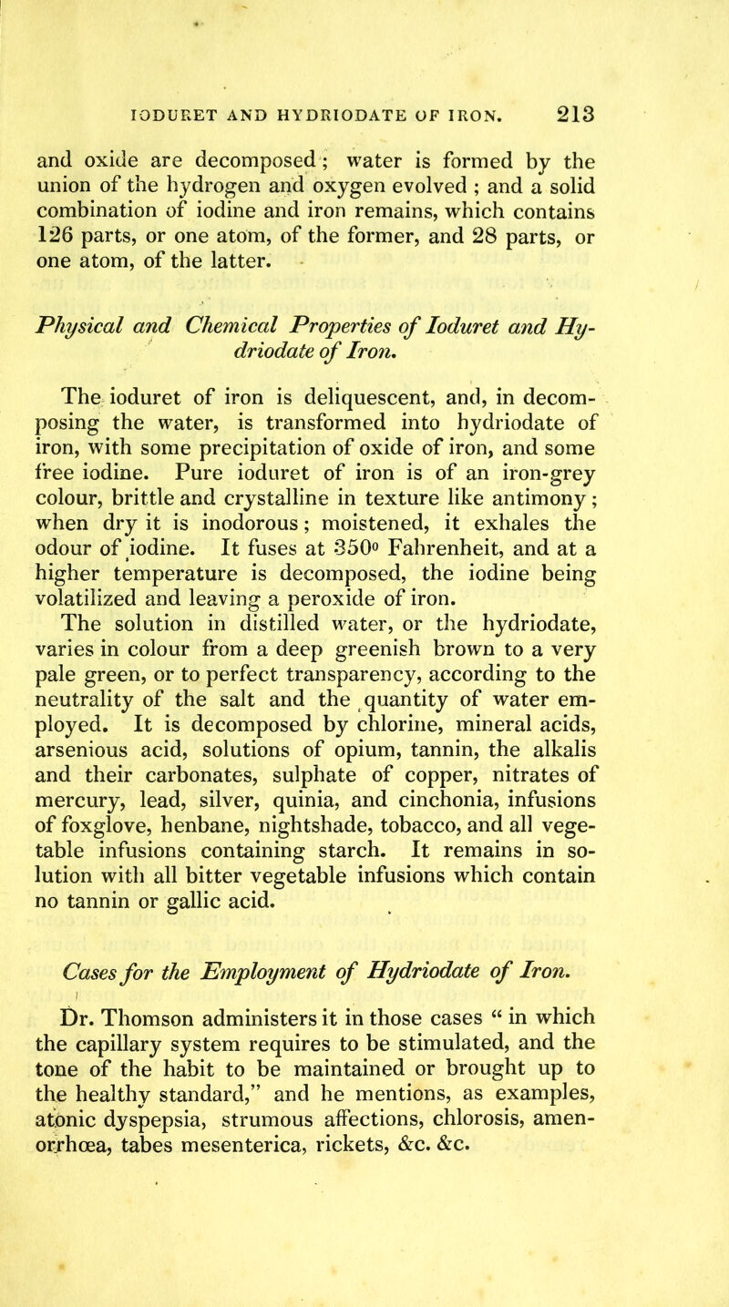 and oxide are decomposed ; water is formed by the union of the hydrogen and oxygen evolved ; and a solid combination of iodine and iron remains, which contains 126 parts, or one atom, of the former, and 28 parts, or one atom, of the latter. Physical and Chemical Properties of loduret and Hy- driodate of Iron. The ioduret of iron is deliquescent, and, in decom- posing the water, is transformed into hydriodate of iron, with some precipitation of oxide of iron, and some free iodine. Pure ioduret of iron is of an iron-grey colour, brittle and crystalline in texture like antimony; when dry it is inodorous; moistened, it exhales the odour of iodine. It fuses at 350° Fahrenheit, and at a higher temperature is decomposed, the iodine being volatilized and leaving a peroxide of iron. The solution in distilled water, or the hydriodate, varies in colour from a deep greenish brown to a very pale green, or to perfect transparency, according to the neutrality of the salt and the quantity of water em- ployed. It is decomposed by chlorine, mineral acids, arsenious acid, solutions of opium, tannin, the alkalis and their carbonates, sulphate of copper, nitrates of mercury, lead, silver, quinia, and cinchonia, infusions of foxglove, henbane, nightshade, tobacco, and all vege- table infusions containing starch. It remains in so- lution with all bitter vegetable infusions which contain no tannin or gallic acid. Cases for the Employment of Hydriodate of Iron. Dr. Thomson administers it in those cases “ in which the capillary system requires to be stimulated, and the tone of the habit to be maintained or brought up to the healthy standard,” and he mentions, as examples, atonic dyspepsia, strumous affections, chlorosis, amen- orrhcea, tabes mesenterica, rickets, &c. &c.