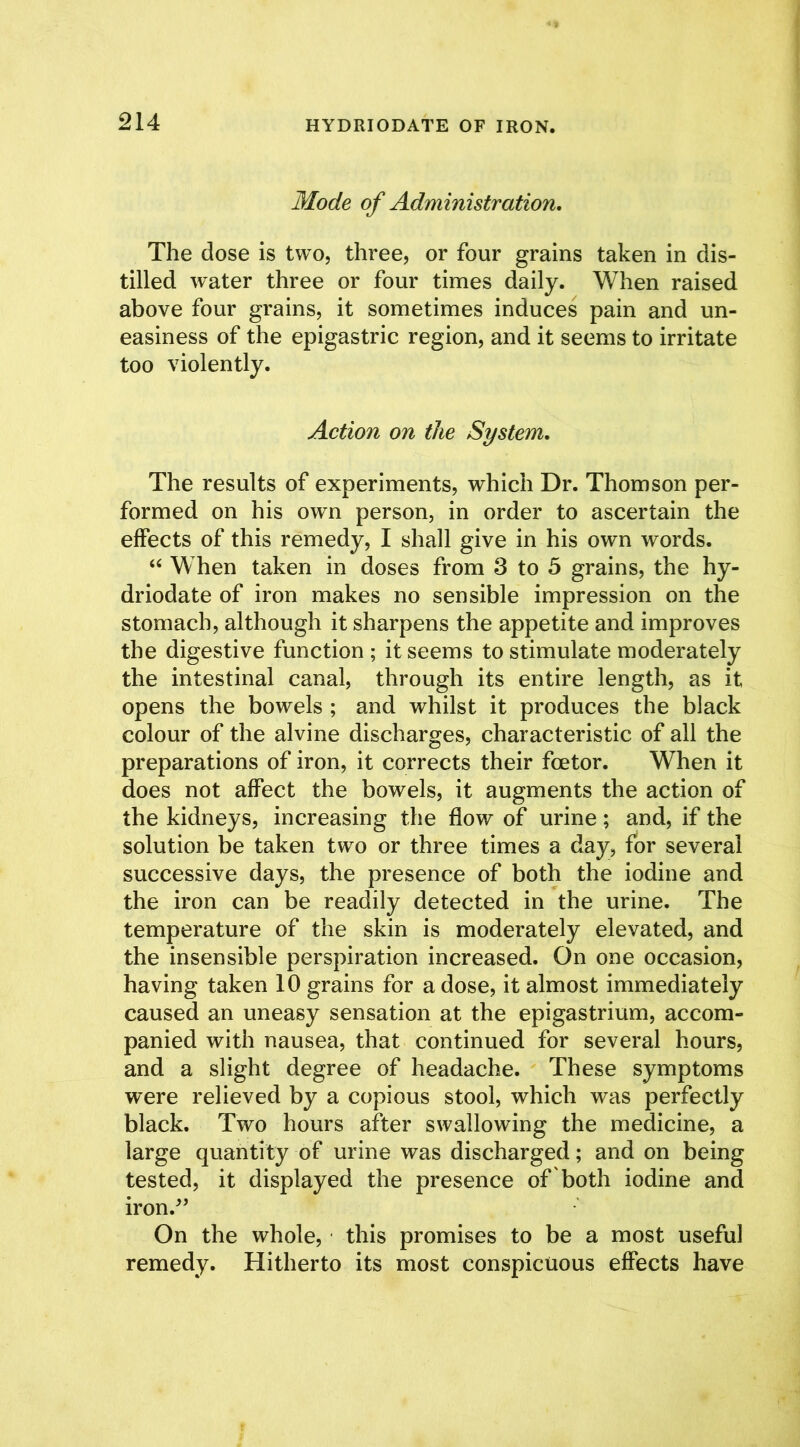 HYDRIODATE OF IRON. Mode of Administration. The dose is two, three, or four grains taken in dis- tilled water three or four times daily. When raised above four grains, it sometimes induces pain and un- easiness of the epigastric region, and it seems to irritate too violently. Action on the System. The results of experiments, which Dr. Thomson per- formed on his own person, in order to ascertain the effects of this remedy, I shall give in his own words. “ When taken in doses from 3 to 5 grains, the hy- driodate of iron makes no sensible impression on the stomach, although it sharpens the appetite and improves the digestive function ; it seems to stimulate moderately the intestinal canal, through its entire length, as it opens the bowels ; and whilst it produces the black colour of the alvine discharges, characteristic of all the preparations of iron, it corrects their foetor. When it does not affect the bowels, it augments the action of the kidneys, increasing the flow of urine; and, if the solution be taken two or three times a day, for several successive days, the presence of both the iodine and the iron can be readily detected in the urine. The temperature of the skin is moderately elevated, and the insensible perspiration increased. On one occasion, having taken 10 grains for a dose, it almost immediately caused an uneasy sensation at the epigastrium, accom- panied with nausea, that continued for several hours, and a slight degree of headache. These symptoms were relieved by a copious stool, which was perfectly black. Two hours after swallowing the medicine, a large quantity of urine was discharged; and on being tested, it displayed the presence of both iodine and iron/’ On the whole, this promises to be a most useful remedy. Hitherto its most conspicuous effects have