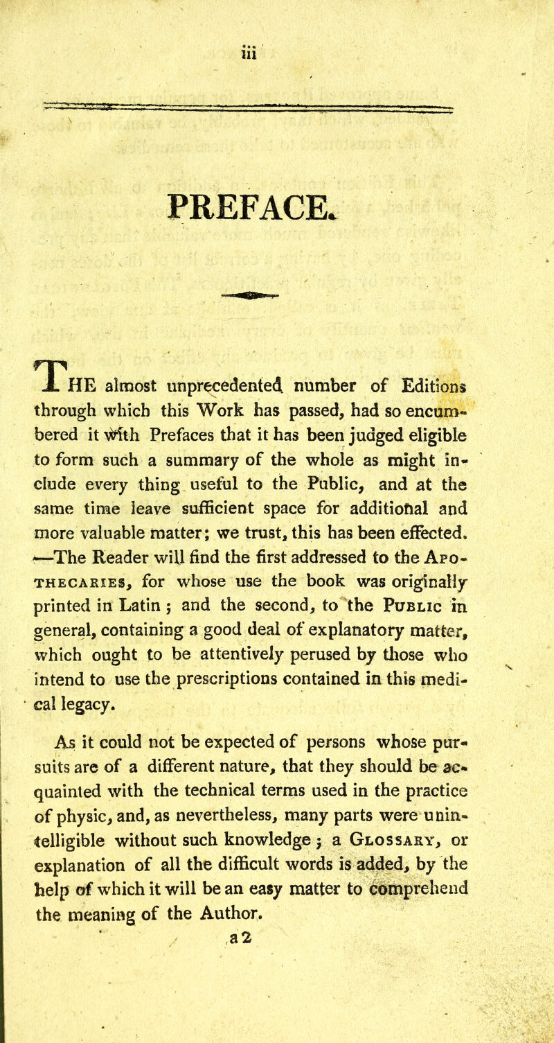 PREFACE. TThE almost unprecedented, number of Editions through which this Work has passed, had so encum- bered it \t^th Prefaces that it has been judged eligible to form such a summary of the whole as might in- clude every thing useful to the Public, and at the same tinae leave sufficient space for additional and more valuable matter; we trust, this has been effected. —The Reader will find the first addressed to the Apo- thecaries, for whose use the book was originally printed in Latin; and the second, to the Public in general, containing a good deal of explanatory matter, which ought to be attentively perused by tliose who intend to use the prescriptions contained in this medi- cal legacy. As it could not be expected of persons whose pur- suits arc of a different nature, that they should be ac- quainted with the technical terms used in the practice of physic, and, as nevertheless, many parts were unin- telligible without such knowledge j a Glossary, or explanation of all the difficult words is added, by the help of which it will be an easy matter to Comprehend the meaning of the Author. a2