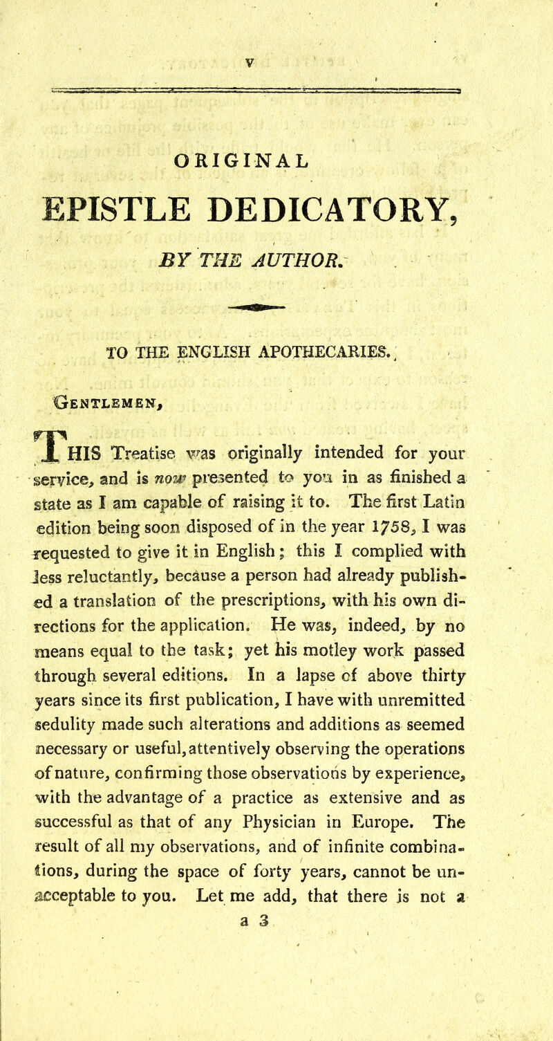 ORIGINAL EPISTLE DEDICATORY, BY THE AUTHOR. TO THE ENGLISH APOTHECARIES., Gentlemen, ^ t^HIS Treatise ¥/as originally intended for your service, and is now presented to you in as finished a state as I am capable of raising it to. The first Latin edition being soon disposed of in the year 1758,1 was requested to give it in English; this I complied with Jess reluctantly, because a person had already publish- ed a translation of the prescriptions, with his own di- rections for the application. He was, indeed, by no means equal to the task; yet his motley work passed through several editions. In a lapse of above thirty years since its first publication, I have with unremitted sedulity made such alterations and additions as seemed necessary or useful,attentively observing the operations of nature, confirming those observations by experience, with the advantage of a practice as extensive and as successful as that of any Physician in Europe. The result of all my observations, and of infinite combina- fions, during the space of forty years, cannot be un- iacceptable to you. Let me add, that there is not a