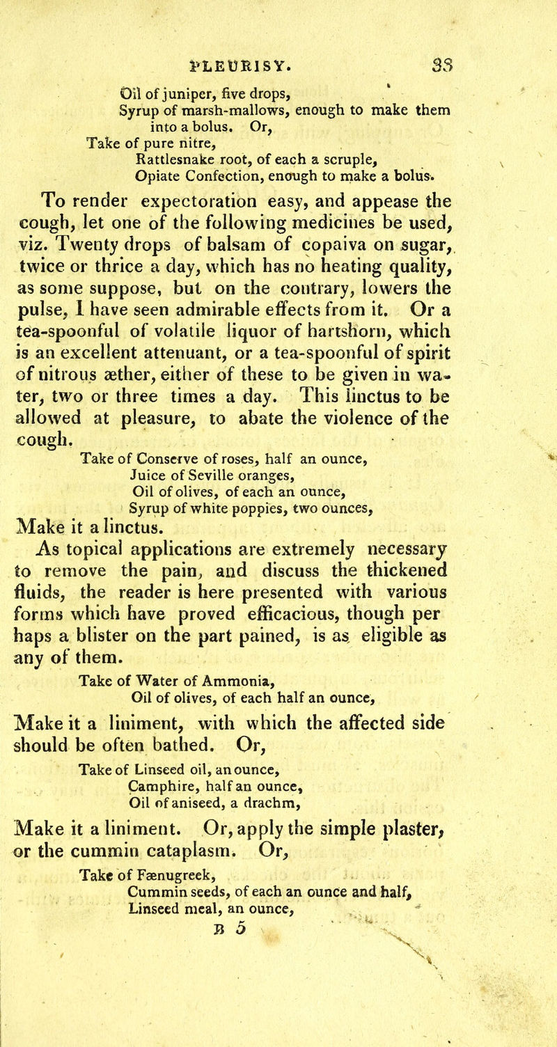 i^EURlSY. 53 Oil of juniper, five drops, Syrup of marsh-mallows, enough to make them into a bolus. Or, Take of pure nitre. Rattlesnake root, of each a scruple. Opiate Confection, enough to rnake a bolus. To render expectoration easy, and appease the cough, let one of the following medicines be used, viz. Twenty drops of balsam of copaiva on sugar, twice or thrice a day, which has no heating quality, as some suppose, but on the contrary, lowers the pulse, 1 have seen admirable effects from it. Or a tea-spoonful of volatile liquor of hartshorn, which is an excellent attenuant, or a tea-spoonful of spirit of nitrous aether, either of these to be given in wa« ter, two or three times a day. This iinctus to be allowed at pleasure, lo abate the violence of the cough. Take of Conserve of roses, half an ounce, Juice of Seville oranges. Oil of olives, of each an ounce. Syrup of white poppies, two ounces, Make it a Iinctus. As topical applications are extremely necessary to remove the pain, and discuss the thickened fluids, the reader is here presented with various forms which have proved efficacious, though per haps a blister on the part pained, is as, eligible as any of them. Take of Water of Ammonia, Oil of olives, of each half an ounce. Make it a liniment, with which the affected side should be often bathed. Or, Take of Linseed oil, an ounce, Camphire, half an ounce. Oil of aniseed, a drachm, Make it a liniment. Or, apply the simple plaster; or the cummin cataplasm. Or, Take of Faenugreek, Cummin seeds, of each an ounce and half. Linseed meal, an ounce, ^ Ji 5