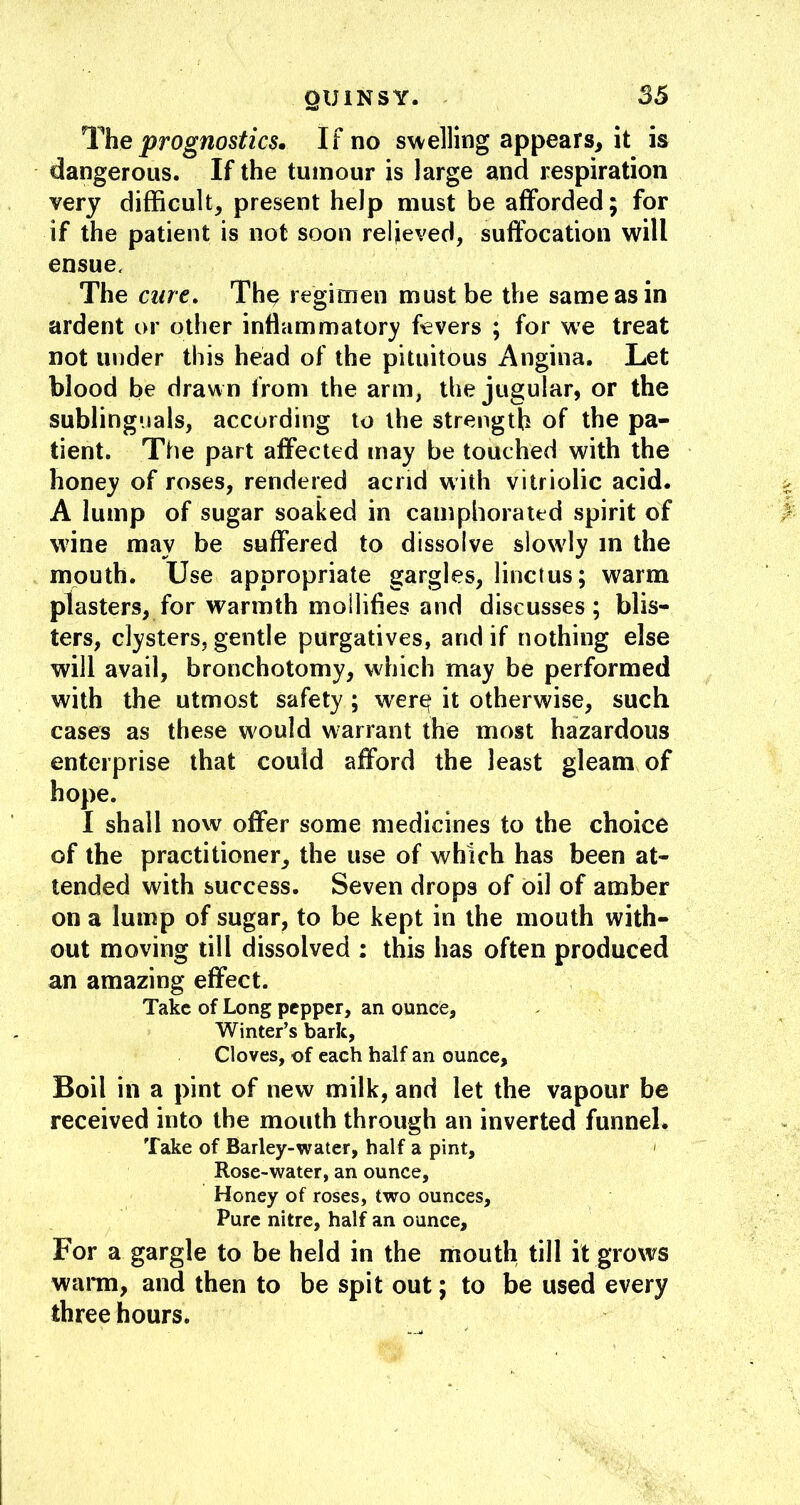 liheprognostics. If no swelling appears^ it is dangerous. If the tumour is large and respiration very difficult, present help must be afforded; for if the patient is not soon relieved, suffocation will ensue. The cure, Th^ regimen must be the same as in ardent or other inflammatory fevers ; for we treat not under this head of the pituitous Angina. Let blood be drawn from the arm, the jugular, or the sublinguals, according to the strength of the pa- tient. The part affected may be touched with the honey of roses, rendered acrid with vitriolic acid. A lump of sugar soaked in camphorated spirit of wine may be suffered to dissolve slowly in the mouth. Use appropriate gargles, linctus; warm plasters, for warmth mollifies and discusses; blis- ters, clysters, gentle purgatives, and if nothing else will avail, bronchotomy, which may be performed with the utmost safety; w'er^ it otherwise, such cases as these would warrant the most hazardous enterprise that could afford the least gleam of hope. I shall now offer some medicines to the choice of the practitioner, the use of which has been at- tended with success. Seven drops of oil of amber on a lump of sugar, to be kept in the mouth with- out moving till dissolved : this has often produced an amazing effect. Take of Long pepper, an ounce, Winter’s bark, Cloves, of each half an ounce. Boil in a pint of new milk, and let the vapour be received into the mouth through an inverted funnel. Take of Barley-water, half a pint, ' Rose-water, an ounce. Honey of roses, two ounces. Pure nitre, half an ounce. For a gargle to be held in the mouth till it grows wann, and then to be spit out; to be used every three hours.