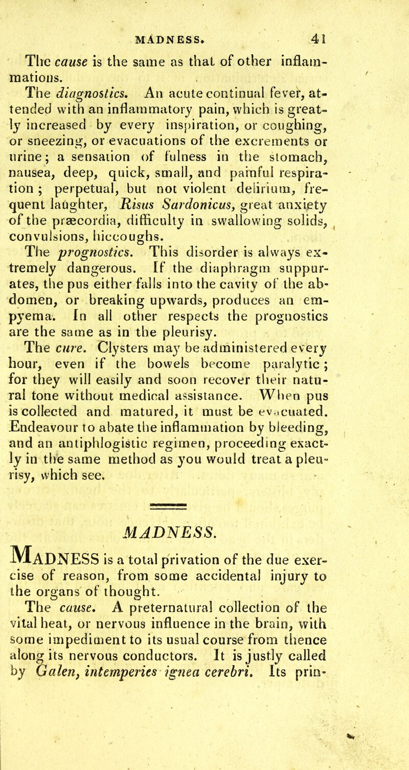 Tlie cause is the same as that of other inflam- mations. The diagnostics. An acute continual fever, at- tended with an inflammatory pain, which is great- ly increased by every inspiration, or coughing, or sneezing, or evacuations of the excrements or urine; a sensation of fulness in the stomach, nausea, deep, quick, small, and painful respira* tion ; perpetual, but not violent delirium, fre- quent laughter, Rmis -SArJo/ifcws, great anxiety of the prsecordia, difficulty in swallowing solids,^ convulsions, hiccoughs. The prognostics. This disorder is always ex- tremely dangerous. If the diaphragm suppur- ates, the pus either falls into the cavity of the ab- domen, or breaking upwards, produces an em- pyema, In all other respects the prognostics are the same as in the pleurisy. The cure. Clysters ma}^ be administered every hour, even if the bowels become paralytic; for they will easily and soon recover their natu- ral tone without medical assistance. When pus is collected and matured, it must be ev,»cuated. Endeavour to abate the inflammation by bleeding, and an antiphlogistic regimen, proceeding exact- ly in the same method as you would treat a pleu- risy, which see. MADNESS, Madness is a total privation of the due exer- cise of reason, from some accidental injury to the organs of thought. The cause. A preternatural collection of the vital heat, or nervous influence in the brain, with some impediment to its usual course from thence along its nervous conductors. It is justly called by Galen, intemperies jgnea cerebri. Its prin-