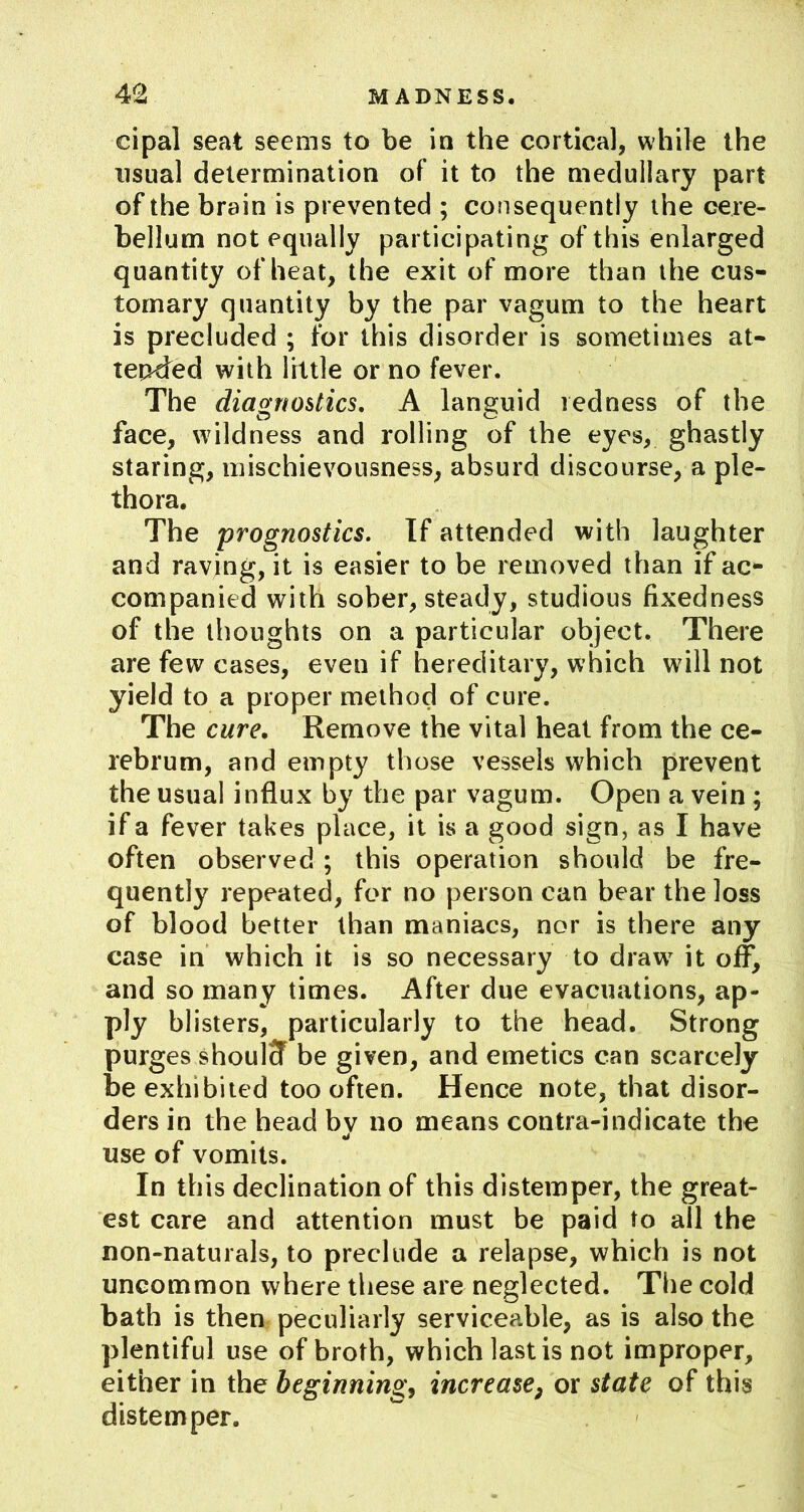 cipal seat seems to be in the cortical, while the usual determination of it to the medullary part of the brain is prevented ; consequently the cere- bellum not equally participating of this enlarged quantity of heat, the exit of more than the cus- tomary quantity by the par vagum to the heart is precluded ; for this disorder is sometimes at- tended with little or no fever. The diagnostics, A languid redness of the face, wildness and rolling of the eyes, ghastly staring, mischievousness, absurd discourse, a ple- thora. The prognostics. If attended with laughter and raving, it is easier to be removed than if ac- companied with sober, steady, studious fixedness of the thoughts on a particular object. There are few cases, even if hereditary, which will not yield to a proper method of cure. The cure. Remove the vital heat from the ce- rebrum, and empty those vessels which prevent the usual influx by the par vagum. Open a vein; if a fever takes place, it is a good sign, as I have often observed ; this operation should be fre- quently repeated, for no person can bear the loss of blood better than maniacs, nor is there any case in which it is so necessary to draw^ it off, and so many times. After due evacuations, ap- ply blisters, particularly to the head. Strong purges shoulcf be given, and emetics can scarcely be exhibited too often. Hence note, that disor- ders in the head by no means contra-indicate the use of vomits. In this declination of this distemper, the great- est care and attention must be paid to all the non-naturals, to preclude a relapse, which is not uncommon where these are neglected. The cold bath is then peculiarly serviceable, as is also the plentiful use of broth, which last is not improper, either in the beginningj increase^ or state of this distemper.