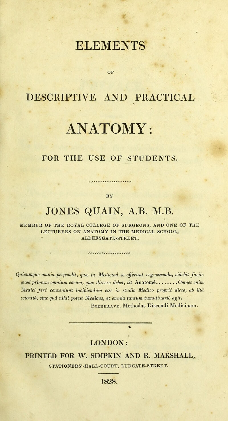 ELEMENTS OF DESCRIPTIVE AND PRACTICAL ANATOMY: FOR THE USE OF STUDENTS. BY JONES QUAIN, A.B. M.B. MEMBER OF THE ROYAL COLLEGE OF SURGEONS, AND ONE OF THE LECTURERS ON ANATOMY IN THE MEDICAL SCHOOL, ALDERSGATE-STREET. Quicumque omnia perpendit, qua in Medicind se ojfb'unt cognoscenda, videbit facile quod primum omnium eorum, qu<e discere debet, sit Anatom^ Omnes enim Medici fere conveniunt incipiendum esse in studio Medico proprie dicto, ab ilia scientia, sine qud nihil potest Medicus, et omnia tantum tumultuarie agit. Boerhaave, Methodus Discendi Medicinam. * i - LONDON: PRINTED FOR W. SIMPKIN AND R. MARSHALL, STATIONERS’-HALL-COURT, LUDGATE-STREET. 1828.