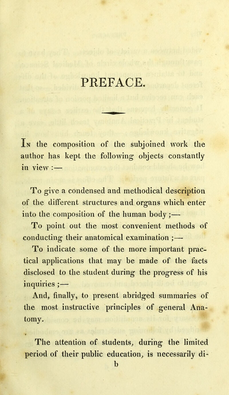 PREFACE. In the composition of the subjoined work the author has kept the following objects constantly in view :— To give a condensed and methodical description of the different structures and organs which enter into the composition of the human body ;— To point out the most convenient methods of conducting their anatomical examination ;—• To indicate some of the more important prac- tical applications that may be made of the facts disclosed to the student during the progress of his inquiries ;— And, finally, to present abridged summaries of the most instructive principles of general Ana- tomy. The attention of students, during the limited period of their public education, is necessarily di- b