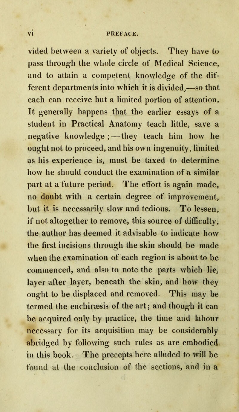 vided between a variety of objects. They have to pass through the whole circle of Medical Science,, and to attain a competent knowledge of the dif- ferent departments into which it is divided,,—so that each can receive but a limited portion of attention. It generally happens that the earlier essays of a student in Practical Anatomy teach little, save a negative knowledge;—they teach him how he ought not to proceed, and his own ingenuity, limited as his experience is, must be taxed to determine how he should conduct the examination of a similar part at a future period. The effort is again made, no doubt with a certain degree of improvement, but it is necessarily slow and tedious. To lessen, if not altogether to remove, this source of difficulty, the author has deemed it advisable to indicate how the first incisions through the skin should be made when the examination of each region is about to be commenced, and also to note the parts which lie, layer after layer, beneath the skin, and how they ought to be displaced and removed. This may be termed the enchirsesis of the art; and though it can be acquired only by practice, the time and labour necessary for its acquisition may be considerably abridged by following such rules as are embodied in this book. The precepts here alluded to will be found at the conclusion of the sections, and in a