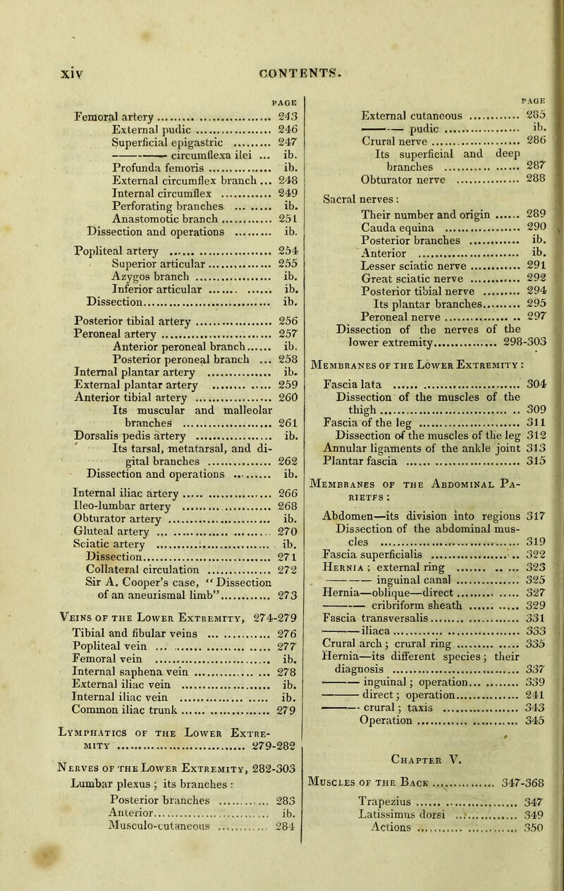 PAGE Femoral artery 243 External pudic 246 Superficial epigastric 247 circumfiexa ilei ... ib. Profunda femoris ib. External circumflex branch... 248 Internal circumflex 249 Perforating branches ib. Anastomotic branch 251 Dissection and operations ib. Popliteal artery 254 Superior articular 255 Azygos branch ib. Inferior articular ib. Dissection ib. Posterior tibial artery 256 Peroneal artery 257 Anterior peroneal branch ib. Posterior peroneal branch ... 258 Internal plantar artery ib. External plantar artery 259 Anterior tibial artery 260 Its muscular and malleolar branches 261 Dorsalis pedis artery ib. Its tarsal, metatarsal, and di- gital branches 262 Dissection and operations ib. Internal iliac artery 266 Ileo-lumbar artery 268 Obturator artery ib. Gluteal artery 270 Sciatic artery ib. Dissection 271 Collateral circulation 272 Sir A. Cooper’s case, “Dissection of an aneuiismal limb” 273 Veins of the Lower Extremity, 274-279 Tibial and fibular veins 276 Popliteal vein 277 Femoral vein ib. Internal saphena vein 278 External iliac vein ib. Internal iliac vein ib. Common iliac trunk 279 Lymphatics of the Lower Extre- mity 279-282 Nerves of the Lower Extremity, 282-303 Lumbar plexus ; its branches : Posterior branches 283 Anterior ib. Musculo-cutaneous 284 taoe External cutaneous 285 pudic ib. Crural nerve 286 Its superficial and deep branches 287 Obturator nerve 288 Sacral nerves: Their number and origin 289 Cauda equina 290 J Posterior branches ib. Anterior ib. Lesser sciatic nerve 291 Great sciatic nerve 292 Posterior tibial nerve 294 Its plantar branches 295 Peroneal nerve 297 Dissection of the nerves of the lower extremity 298-303 j Membranes of the Lower Extremity : Fascia lata 304 Dissection of the muscles of the thigh 309 Fascia of the leg 311 Dissection of the muscles of the leg 312 Annular ligaments of the ankle joint 313 Plantar fascia 315 Membranes of the Abdominal Pa- RIETFS : Abdomen—its division into regions 317 Dissection of the abdominal mus- cles 319 Fascia superficialis .. 322 Hernia ; external ring 323 inguinal canal 325 Hernia—oblique—direct 327 cribriform sheath 329 Fascia transversalis 331 iliaca 333 Crural arch ; crural ring 335 Hernia—its different species ; their diagnosis 337 inguinal; operation 339 direct; operation 241 crural; taxis 343 Operation 345 Chapter V. Muscles of the Back 347-368 Trapezius 347 Latissimus dorsi 349 Actions 350