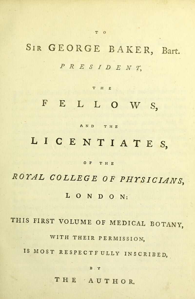 Sir GEORGE BAKER, Bart. president; the fellows, and the licentiates, OF THE ROYAL COLLEGE OF PHYSICIANS, LONDON: THIS FIRST VOLUME OF MEDICAL BOTANY, WITH THEIR PERMISSION, IS MOST RESPECTFULLY INSCRIBED, B Y the -AUTHOR,