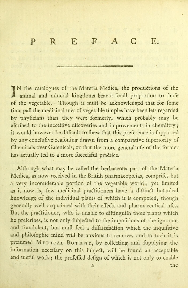 PREFACE. IN the catalogues of the Materia Medica, the productions of the animal and mineral kingdoms bear a fmall proportion to thofe of the vegetable. Though it muft be acknowledged that for fome time paft the medicinal ufes of vegetable fimples have been lefs regarded by phyficians than they were formerly, which probably may be afcribed to the fucceffive difcoveries and improvements in chemiftry; it would however be difficult to ffiew that this preference is fupported by any conclufive reafoning drawn from a comparative fuperiority of Chemicals over Galenicals, or that the more general ufe of the former has actually led to a more fuccefsful practice. Although what may be called the herbaceous part of the Materia Medica, as now received in the Britifh pharmacopoeias, comprifes but a very inconfiderable portion of the vegetable world; yet limited as it now is, few medicinal practitioners have a diftinCt botanical knowledge of the individual plants of which it is compofed, though generally well acquainted with their effeCts and pharmaceutical ufes. But the practitioner, who is unable to diftinguifh thofe plants wffiich he prefcribes, is not only fubjeCted to the impofitions of the ignorant and fraudulent, but muft feel a diffiatisfaCtion which the inquifitive and philofophic mind will be anxious to remove, and to fuch it is prefumed Medical Botany, by collecting and fupplying the information neceffary on this fubjeCt, will be found an acceptable and ufeful work; the profeffed defign of which is not only to enable the a