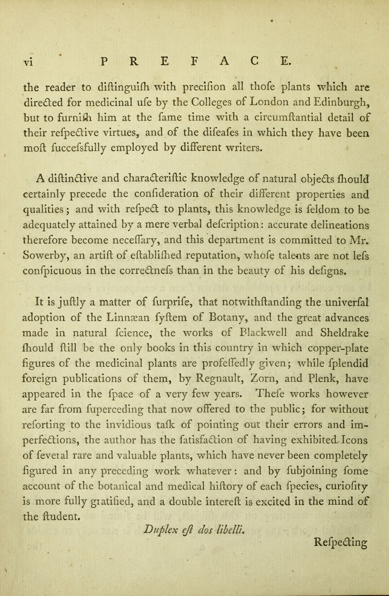 the reader to didinguifh. with precifion all thofe plants which are directed for medicinal ufe by the Colleges of London and Edinburgh, but to furnifh him at the fame time with a circumfiantial detail of their refpedive virtues, and of the difeafes in which they have been mod fuccefsfully employed by different writers. A didindive and charaderidic knowledge of natural objeds fbould certainly precede the confideration of their different properties and qualities; and with refped to plants, this knowledge is feldom to be adequately attained by a mere verbal defcription: accurate delineations therefore become neceffary, and this department is committed to Mr. Sowerby, an artift of eftablifhed reputation, whofe talents are not lefs confpicuous in the corrednefs than in the beauty of his defigns. It is juftly a matter of furprife, that notwithdanding the univerfal adoption of the Linnsean fydem of Botany, and the great advances made in natural fcience, the works of Blackwell and Sheldrake fhould dill be the only books in this country in which copper-plate figures of the medicinal plants are profeffedly given; while fplendid foreign publications of them, by Regnault, Zorn, and Plenk, have appeared in the fpace of a very few years. Thefe works however are far from fuperceding that now offered to the public; for without reforting to the invidious talk of pointing out their errors and im- perfedions, the author has the fatisfadion of having exhibited Icons of feveial rare and valuable plants, which have never been completely figured in any preceding work whatever: and by fubjoining fome account of the botanical and medical hidory of each fpecies, curiofity is more fully gratified, and a double intered is excited in the mind of the dudent. Duplex ejl dos libelli. Refpeding