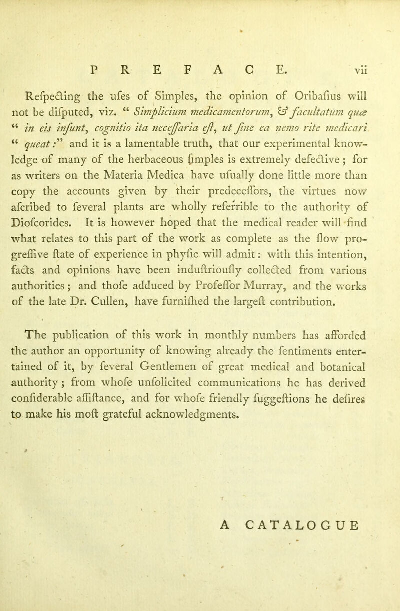 Refpe&ing the ufes of Simples, the opinion of Oribafius will not be difputed, viz. “ Simplicium medicamentorum, id facultatum qua u in eis infant, cognitio it a neceffaria eft, at fine ea nemo rite mcdicari “ queatand it is a lamentable truth, that our experimental know- ledge of many of the herbaceous fimples is extremely defective ; for as writers on the Materia Medica have ufually done little more than copy the accounts given by their predecefl'ors, the virtues now afcribed to feveral plants are wholly referrible to the authority of Diofcorides. It is however hoped that the medical reader will find what relates to this part of the work as complete as the flow pro- greflive ftate of experience in phyfic will admit: with this intention, facts and opinions have been induftrioufly collected from various authorities ; and thofe adduced by Profeflor Murray, and the works of the late Dr. Cullen, have furnifhed the largeft contribution. The publication of this work in monthly numbers has afforded the author an opportunity of knowing already the fentiments enter- tained of it, by feveral Gentlemen of great medical and botanical authority ; from whofe unfolicited communications he has derived confiderable afliftance, and for whofe friendly fuggeftions he defires to make his moll grateful acknowledgments. A CATALOGUE