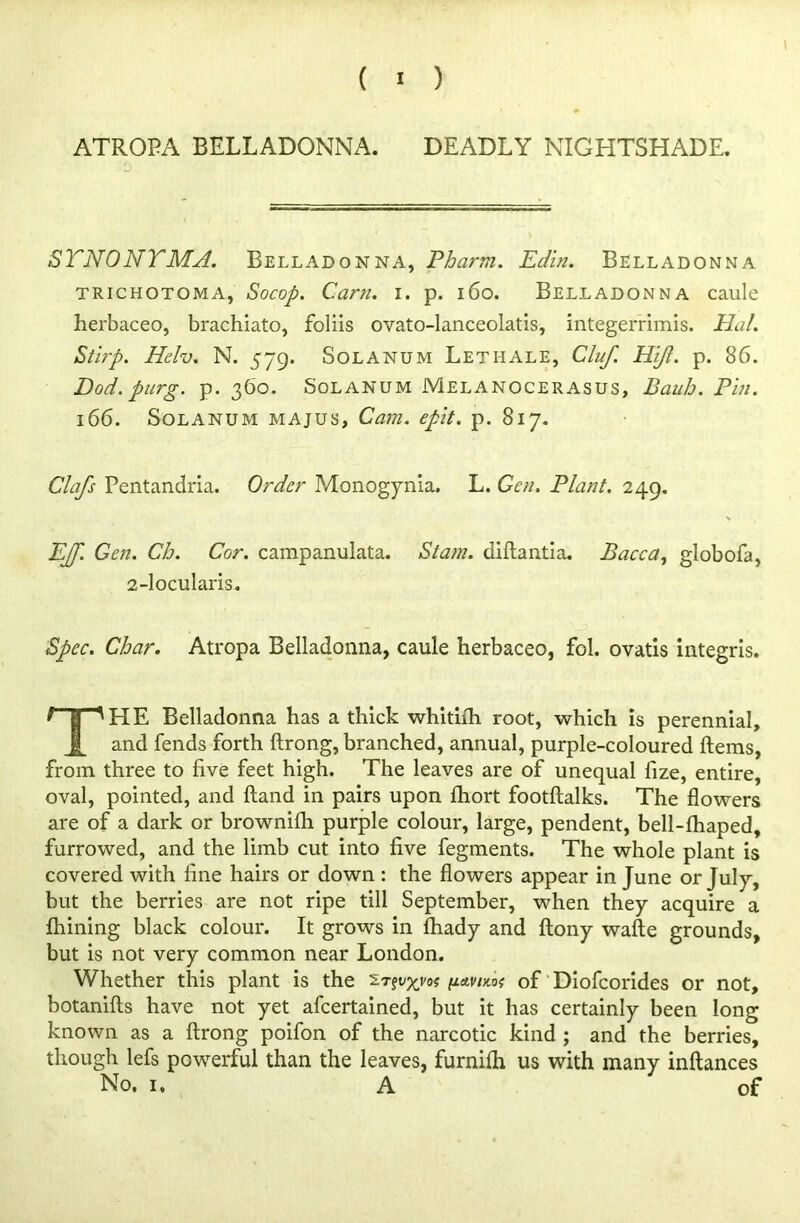 SYNONYMA. Belladonna, Pharm. Edin. Belladonna trichotoma, Socop. Cam. i. p. 160. Belladonna caule herbaceo, brachiato, foliis ovato-lanceolatis, integerrimis. Hal. Stirp. Helv. N. 579. Solanum Lethale, Cluf. Hijl. p. 86. Dod. purg. p. 360. Solanum Melanocerasus, Bauh. Pin. 166. Solanum majus, Cam. epit. p. 817. Clafs Pentandria. Order Monogynia. L. Gen. Plant. 249. EJf. Gen. Ch. Cor. campanulata. Siam, diftantia. Bacca, globofa, 2-locularis. Spec. Char. Atropa Belladonna, caule herbaceo, fol. ovatis integris. THE Belladonna has a thick whitilh root, which is perennial, and fends forth ftrong, branched, annual, purple-coloured Items, from three to five feet high. The leaves are of unequal fize, entire, oval, pointed, and Hand in pairs upon fhort footftalks. The flowers are of a dark or brownifh purple colour, large, pendent, bell-fhaped, furrowed, and the limb cut into five fegments. The whole plant is covered with fine hairs or down : the flowers appear in June or July, but the berries are not ripe till September, when they acquire a Ihining black colour. It grows in Ihady and Itony wafte grounds, but is not very common near London. Whether this plant is the y-Avim of Diofcorides or not, botanifts have not yet afcertained, but it has certainly been long known as a ftrong poifon of the narcotic kind ; and the berries, though lefs powerful than the leaves, furnilh us with many inftances