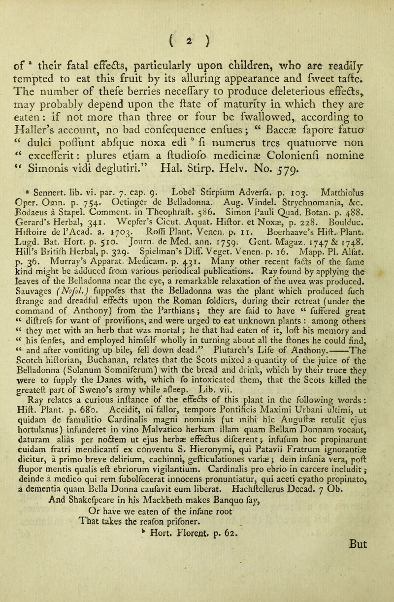 ( * ) of a their fatal effe&s, particularly upon children, who are readily tempted to eat this fruit by its alluring appearance and fweet taffce* The number of thefe berries neceffary to produce deleterious effects, may probably depend upon the ftate of maturity in which they are eaten : if not more than three or four be fwallowed, according to Haller’s account, no bad confequence enfues ; “ Baccse fapore fatuo “ dulci pofl'unt abfque noxa edi b fi numerus tres quatuorve non “ excefferit: plures et.iam a ftudiofo medicinas Colonienfi nomine u Simonis vidi deglutiri.” Hal. Stirp. Helv. No. 579. * Sennert. lib. vi. par. 7. cap. 9. Lobe! Stirpium Adverfa. p. 103. Matthiolus Cper. Omn. p. 754. Oetinger de Belladonna. Aug. Vindel. Strychnomania, &c. Bodaeus a Stapel. Comment, in Theophraft. 586. Simon Pauli Quad. Botan. p. 488. Gerard’s Herbal, 341. Wepfer’s Cicut. Aquat. Hiftor. et Noxse, p. 228. Boulduc. Hiftoire de l’Acad. a. 1-703. Rofli Plant. Venen. p. 11. Boerhaave’s Hift.. Plant. Lugd. Bat. Hort. p. 510. Journ. de Med. ann. 1759. Gent. Magaz. 1747 & 1748. Hill’s Britifh Herbal, p. 329. Spielman’s DifT. Veget. Venen. p. 16. Mapp. PI. Alfat. p. 36. Murray’s Apparat. Medicam. p. 431. Many other recent fatfts of the fame kind might be adduced from various periodical publications. Ray found by applying the leaves of the Belladonna near the eye, a remarkable relaxation of the uvea was produced. Sauvages (Nofol.) fuppofes that the Belladonna was the plant which produced fuch ftrange and dreadful effects upon the Roman foldiers, during their retreat (under the command of Anthony) from the Parthians; they are faid to have “ fuffered great “ diftrefs for want of provifions, and were urged to eat unknown plants : among others “ they met with an herb that was mortal; he that had eaten of it, loft his memory and “ his fenfes, and employed himfelf wholly in turning about all the ftones he could find, “ and after vomiting up bile, fell down dead.” Plutarch’s Life of Anthony. The Scotch hiftorian, Buchanan, relates that the Scots mixed a quantity of the juice of the Belladonna (Solanum Somniferum) with the bread and drink, which by their truce they were to fupply the Danes with, which fo intoxicated them, that the Scots killed the greateft part of Sweno’s army while afleep. Lib. vii. Ray relates a curious inftance of the effects of this plant in the following words 1 Hift. Plant, p. 68b. Aceidit, ni fallor, tempore Pontificis Maximi Urbani ultimi, ut quidam de famulitio Cardinalis magni nominis (ut mihi hie Auguftas retulit ejus hortulanus) infunderet in vino Malvatico herbam illam quam Bellam Donnam vocant, daturam alias per noeftem ut ejus herbae effedlus difeerent; infufum hoc propinarunt cuidam fratri mendicanti ex conventu S. Hieronymi, qui Patavii Fratrum ignorantiae dicitur, a primo breve delirium, cachinni, gefticulationes variae; dein infania vera, poft ftupor mentis qualis eft ebriorum vigilantium. Cardinalis pro ebrio in carcere includit; deinde a medico qui rem fubolfecerat innocens pronuntiatur, qui aceti cyatho propinato, a dementia quam Bella Donna caufavit eum liberat. Hachftellerus Decad. 7 Ob. And Shakefpeare in his Mackbeth makes Banquo fay, Or have we eaten of the infane root That takes the reafon prifoner. k Hort. Florent. p. 62. But