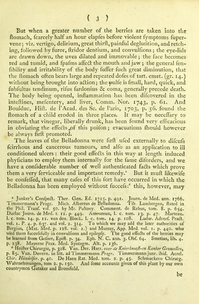 But when a greater number of the berries are taken into the ftomach, fcarcely half an hour elapfes before violent fymptoms fuper- vene; viz. vertigo, delirium, great thirft, painful deglutition, and retch- ing, followed by furor, ftridor dentium, and convullions ; the eye-lids are drawn down, the uvea dilated and immovable ; the face becomes red and tumid, and fpafms affe<ft the mouth and jaw ; the general fen- fibility and irritability of the body fuffer fuch great diminution, that the ftomach often bears large and repeated dofes of tart. emet. (gr. 14.) without being brought into adion; thepulfe is fmall, hard, quick, and fubfultus tendinum, rifus fardonius & coma, generally precede death. The body being opened, inflammation has been difcovered in the inteftines, mefentery, and liver, Comm. Nor. 1743, p. 61. And Boulduc, Hift. de l’Acad. des Sc. de Paris, 1703, p. 56. found the ftomach of a child eroded in three places. It may be neceffary to remark, that vinegar, liberally drunk, has been found very efficacious in obviating the effeds .of this poifon ; evacuations fhould however be always firft promoted. The leaves of the Belladonna were firft ufed externally to difcufs fcirrhous and cancerous tumours, and alfo as an application to ill conditioned ulcers : their good effeds in this way at length induced phyficians to employ them internally for the fame diforders, and we have a confiderable number of well authenticated fads which prove them a very ferviceable and important remedy/ But it muft like wife be confeffed, that many cafes of this fort have occurred in which the Belladonna has been employed without fuccefs/ this, however, may c Junker’s Confpedh Ther. Gen. Ed. 1725- p. 491. Journ. de Med. ann. 1766. Timmermann’s Progr. Mich. Albertus de Belladonna. Tib. Lambergen, ftated in the Phil. Tranf. vol. 50. by Mr. Pultney. Comment, de Rebus, tom. 8. p. 654. Durlac Journ. de Med. t. 11. p. 449. Amoureux, 1. c. tom-. 13. p. 47. Marteau. 1. c. tom. 14. p. xi. van den. Block. 1. c. tom. 14 p. 108. Ludw. Adverf. Pra£h vol. 1. P. 4. p. 637. and vol. 2. 314. To which we may add the later authorities of Bergius, (Mat. Med. p. 128. vol. 1.) and Murray, App. Med. vol. 1. p. 440. who ufed them fuccefsfully in convulfions and epilepfy. The good effe&s of the berries may be learned from Gefner, Epift. p. 34. Eph. N. C. ann. 3. Obf. 64. Smetius, lib. 4. p. 238. Mayerne Prax. Med. Syntagm. Alt. p. 136. d Heifter Chirurgie, p. 328. Van. Der. Harr, over de Knierknoejl-en Ranker Gezwellen, p. 85. Van. Dovern. in litt. ad Timmermann Progr. Timmermann junr. ibid. Acrel. Chir. Handelfer. p. 40. De Haen Rat. Med. tom. 2. p. 45. Schmuckeio Chirurg. Wahrnehmungen, tom 2. p. 150. And fome accounts given of this plant by our own countrymen Gataker and Bromfield. , be