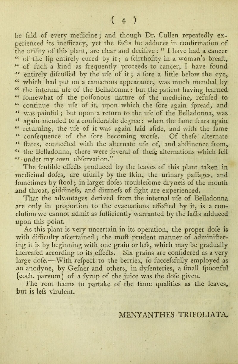 be faid of every medicine ; and though Dr. Cullen repeatedly ex- perienced its inefficacy, yet the fadts he adduces in confirmation of the utility of this plant, are clear and decifive : “ I have had a cancer “ of the lip entirely cured by it; a fcirrhofity in a woman’s breaft, u of fuch a kind as frequently proceeds to cancer, I have found 6‘ entirely difcuffed by the ufe of it; a fore a little below the eye, which had put on a cancerous appearance, was much mended by “ the internal ufe of the Belladonna: but the patient having learned “ fomewhat of the poifonous nature of the medicine, refufed to “ continue the ufe of it, upon which the fore again fpread, and “ was painful; but upon a return to the ufe of the Belladonna, was 4‘ again mended to a confiderable degree : when the fame fears again “ returning, the ufe of it was again laid abide, and with the fame “ confequence of the fore becoming worfe. Of thefe alternate <c hates, connected with the alternate ufe of, and abftinence from, c< the Belladonna, there were feveral of thefg alternations which fell under my own obfervation.” The fenfible effects produced by the leaves of this plant taken in medicinal dofes, are ufually by the fkin, the urinary paffages, and fometimes by {tool; in larger dofes troublefome drynefs of the mouth and throat, giddinefs, and dimnefs of fight are experienced. That the advantages derived from the internal ufe of Belladonna are only in proportion to the evacuations effected by it, is a con- clufion we cannot admit as fufficiently warranted by the fadts adduced upon this point. As this plant is very uncertain in its operation, the proper dofe is with difficulty afcertained ; the mo ft prudent manner of adminifter- ing it is by beginning with one grain or lefs, which may be gradually increafed according to its effedts. Six grains are conftdered as a very large dofe.—With refpedt to the berries, fo fuccefsfully employed as an anodyne, by Gefner and others, in dyfenteries, a fmall fpoonful (coch. parvum) of a fyrup of the juice was the dofe given. The root feems to partake of the fame qualities as the leaves, but is lefs virulent. MENYANTHES TRIFOLIATA.