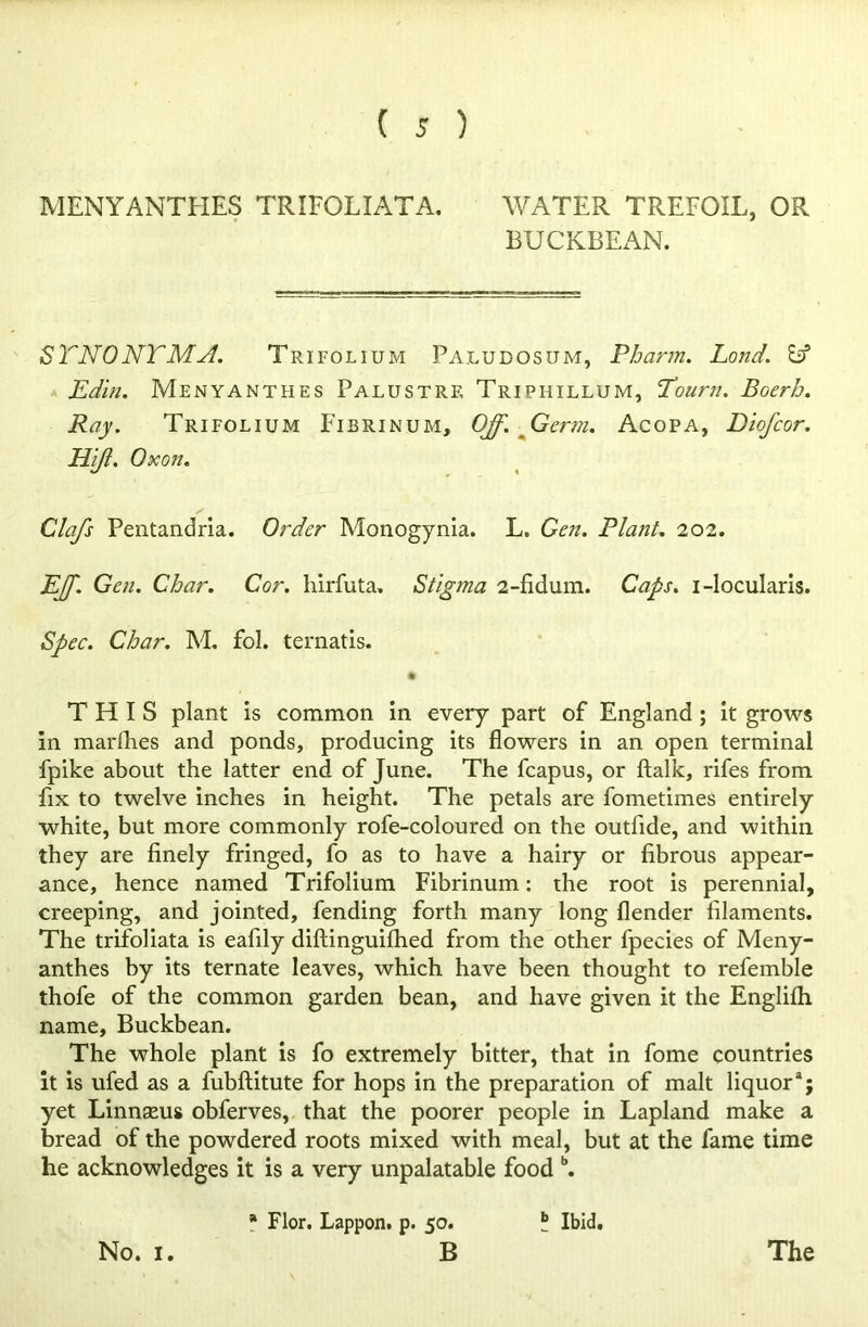 MENYANTHES TRIFOLIATA. WATER TREFOIL, OR BUCKBEAN. STN0NTMA. Trifolium Paludosum, Pbarm. Land. Id Edin. Menyanthes Palustrf, Triphillum, Tourn. Boerb. Ray. Trifolium Fibrinum, Off. Germ. Acopa, Diofeor. Hiff Oxon. Clafs Pentandria. Order Monogynia. L, Gen. Plant. 202. Eff. Gen. Char. Cor. liirfuta. Stigma 2-fidum. Caps, i-locularis. Spec. Char. M. fol. ternatis. • THIS plant is common in every part of England ; it grows in marlhes and ponds, producing its flowers in an open terminal fpike about the latter end of June. The fcapus, or ftalk, rifes from fix to twelve inches in height. The petals are fometimes entirely white, but more commonly rofe-coloured on the outfide, and within they are finely fringed, fo as to have a hairy or fibrous appear- ance, hence named Trifolium Fibrinum: the root is perennial, creeping, and jointed, fending forth many long (lender filaments. The trifoliata is eafily diftinguifhed from the other fpecies of Meny- anthes by its ternate leaves, which have been thought to refemble thofe of the common garden bean, and have given it the Englifh name, Buckbean. The whole plant is fo extremely bitter, that in fome countries it is ufed as a fubftitute for hops in the preparation of malt liquora; yet Linnseus obferves, that the poorer people in Lapland make a bread of the powdered roots mixed with meal, but at the fame time he acknowledges it is a very unpalatable food b. No. 1. * Flor. Lappon. p. 50. B ? Ibid. The