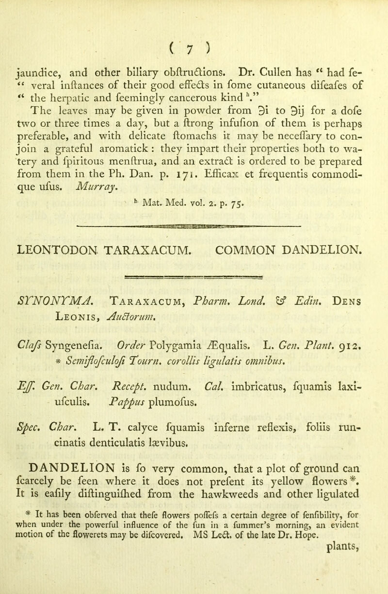 jaundice, and other biliary obftru&ions. Dr. Cullen has tl had fe- “ veral inftances of their good effects in fome cutaneous difeafes of “ the herpatic and feemingly cancerous kind h.” The leaves may be given in powder from 3i to 9ij for a dofe two or three times a day, but a ftrong infufion of them is perhaps preferable, and with delicate ftomachs it may be necelfary to con- join a grateful aromatick : they impart their properties both to wa- tery and fpiritous menftrua, and an extract is ordered to be prepared from them in the Ph. Dan. p. iyi. Efficax et frequentis commodi- que ufus. Murray. h Mat. Med. vol. 2. p. 75. ■ — MMBBagBBQMBawwMw ■ — ■ - LEONTODON TARAXACUM. COMMON DANDELION. STNONTMA. Taraxacum, Pharm, Lond. & Edin. Dens Leon is, AuElorum. Clafs Syngenefia. Order Polygamia iEqualis. L. Gen. Plant. 912. * Semiflofculofi Tourn. corollis llgulatis omnibus. EJJ'. Gen. Char. Recept. nudum. Cal. imbricatus, fquamis laxi- ufculis. Pappus plumofus. Spec. Char. L. T. calyce fquamis inferne reflexis, foliis run- cinatis denticulatis lasvibus. DANDELION is fo very common, that a plot of ground can fcarcely be feen where it does not prefent its yellow flowers It is eafily diftinguilhed from the hawkweeds and other ligulated * It has been obferved that thefe flowers poflefs a certain degree of fenfibility, for when under the powerful influence of the fun in a fummer’s morning, an evident motion of the flowerets may be difcovered. MS Led. of the late Dr. Hope. plants,