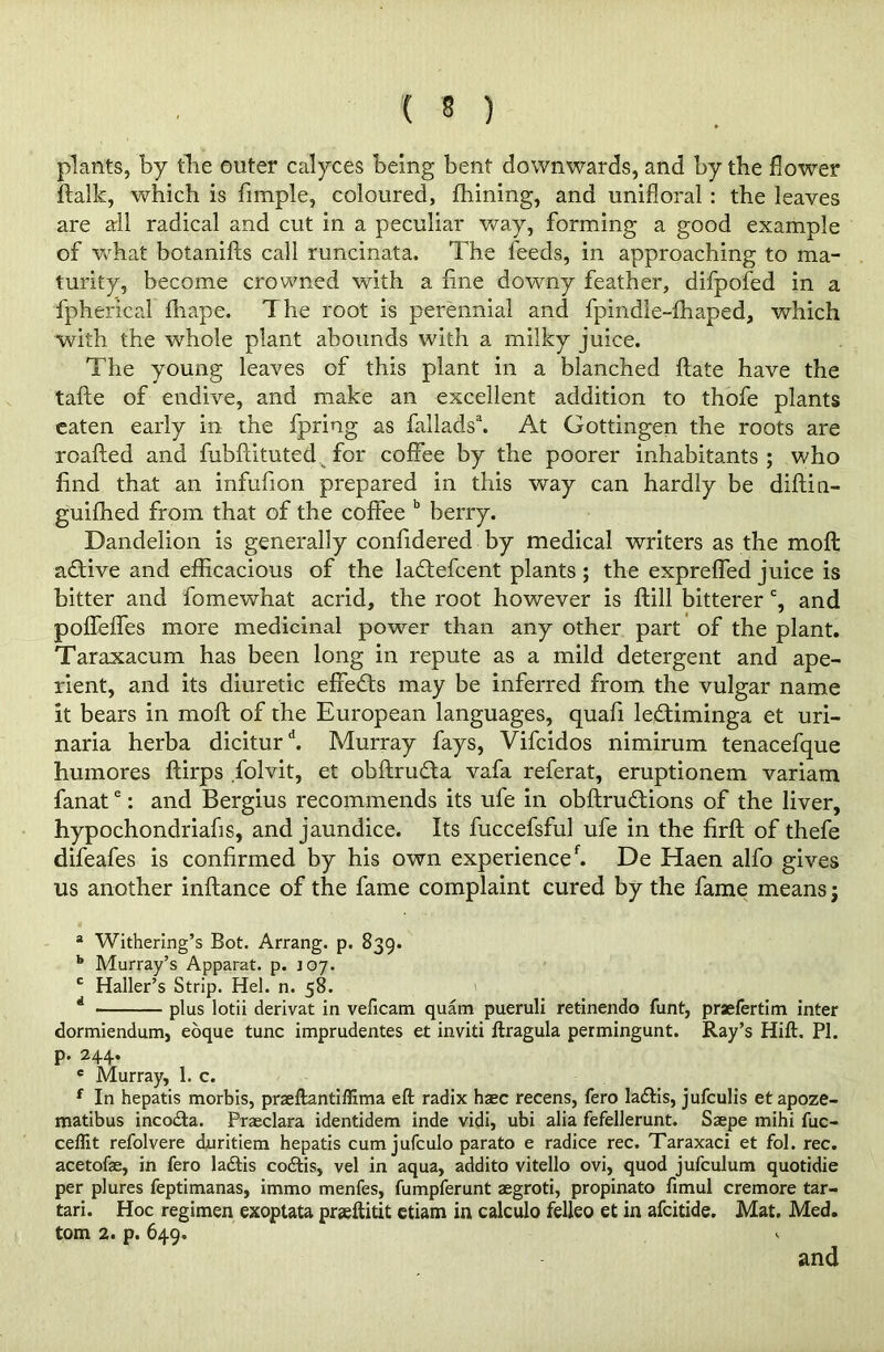 plants, by the outer calyces being bent downwards, and by the dower ftalk, which is fimple, coloured, fhining, and unifloral : the leaves are all radical and cut in a peculiar way, forming a good example of what botanifts call runcinata. The feeds, in approaching to ma- turity, become crowned with a fine downy feather, difpofed in a fpherical fhape. The root is perennial and fpindie-fhaped, which with the whole plant abounds with a milky juice. The young leaves of this plant in a blanched ftate have the tafte of endive, and make an excellent addition to thofe plants eaten early in the fpriog as fallads3. At Gottingen the roots are roafted and fubftituted for coffee by the poorer inhabitants ; who find that an infufion prepared in this way can hardly be diftin- guifhed from that of the coffee b berry. Dandelion is generally confidered by medical writers as the moft adtive and efficacious of the ladtefcent plants ; the expreffed juice is bitter and fomewhat acrid, the root however is ftill bitterer c, and poffeffes more medicinal power than any other part of the plant. Taraxacum has been long in repute as a mild detergent and ape- rient, and its diuretic effedts may be inferred from the vulgar name it bears in moft of the European languages, quafi ledtiminga et uri- naria herba diciturd. Murray fays, Vifcidos nimirum tenacefque humores ftirps folvit, et obftrudta vafa referat, eruptionem variam fanate: and Bergius recommends its ufe in obftrudtions of the liver, hypochondriahs, and jaundice. Its fuccefsful ufe in the firft of thefe difeafes is confirmed by his own experiencef. De Haen alfo gives us another inftance of the fame complaint cured by the fame means $ a Withering’s Bot. Arrang. p. 839. b Murray’s Apparat. p. J07. ' Haller’s Strip. Hel. n. 58. plus lotii derivat in veficam quam pueruli retinendo funt, praefertim inter Ray’s Hift. PI. dormiendum, eoque tunc imprudentes et inviti ftragula permingunt. p. 244. e Murray, 1. c. f In hepatis morbis, praeftantiflima eft radix haec recens, fero ladtis, jufculis etapoze- matibus incodta. Praeclara identidem inde vidi, ubi alia fefellerunt. Saepe mihi fuc- ceflit refolvere duritiem hepatis cum jufculo parato e radice rec. Taraxaci et fol. rec. acetofae, in fero la&is codtis, vel in aqua, addito vitello ovi, quod jufculum quotidie per plures feptimanas, immo menfes, fumpferunt aegroti, propinato ftmul cremore tar- tari. Hoc regimen exoptata praeftitit etiam in calculo felleo et in afcitide. Mat. Med. tom 2. p. 649. and