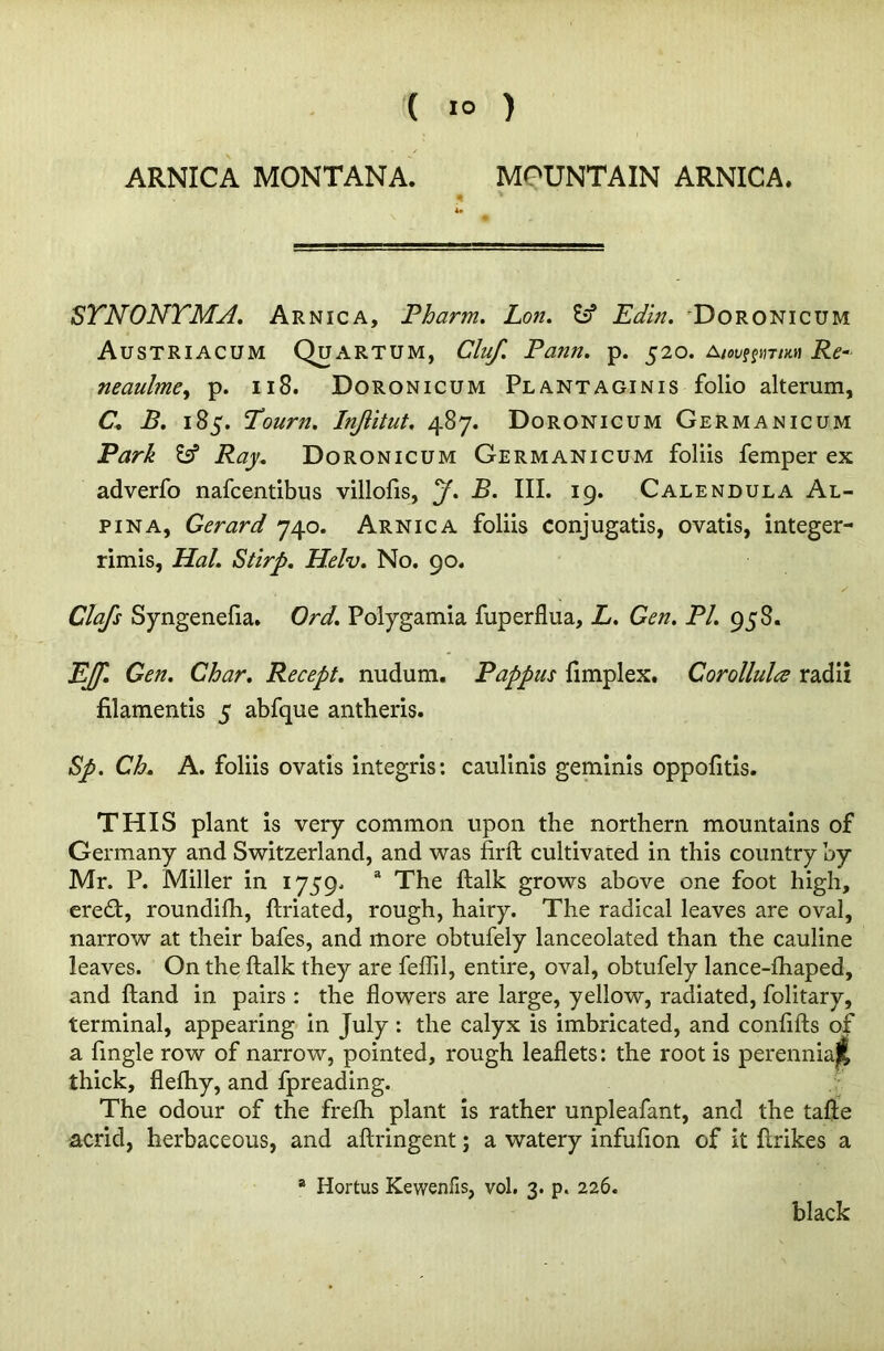 ARNICA MONTANA. MOUNTAIN ARNICA. < * STNONTMA. Arnica, Pharm. Lon. fc? Edin. Doronicum Austriacum Quartum, Cluf. Pann. p. 520. Aiov^imnn Re- neaulme, p. 118. Doronicum Plantaginis folio alterum, C. B. 185. Tourn. Injlitut, 487. Doronicum Germanicum Park Esf Ray. Doronicum Germanicum foliis Temper ex adverfo nafcentibus villofis, y. B. III. 19. Calendula Al- pina, Gerard 740. Arnica foliis conjugatis, ovatis, integer- rimis, Hal. Stirp. Helv. No. 90. Clafs Syngenefia. Ord. Polygamia fuperflua, L. Gen. PI. 958. EJf. Gen. Char. Recept. nudum. Pappus fimplex. Corollula radii filamentis 5 abfque antheris. Sp. Ch. A. foliis ovatis integris: caulinis geminis oppofitis. THIS plant is very common upon the northern mountains of Germany and Switzerland, and was firft cultivated in this country by Mr. P. Miller in 1759. 3 The ftalk grows above one foot high, eredt, roundifh, ftriated, rough, hairy. The radical leaves are oval, narrow at their bafes, and more obtufely lanceolated than the cauline leaves. On the ftalk they are feflil, entire, oval, obtufely lance-fhaped, and ftand in pairs : the flowers are large, yellow, radiated, folitary, terminal, appearing in July: the calyx is imbricated, and confifts of a Angle row of narrow, pointed, rough leaflets: the root is perenniajl thick, flefhy, and fpreading. The odour of the frefh plant is rather unpleafant, and the tafte acrid, herbaceous, and aftringent; a watery infufion of it ftrikes a a Hortus Kewenfis, vol. 3. p. 226. black