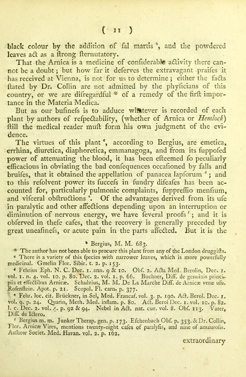 (  ) black colour by the addition of fal martis b, and the powdered leaves ad as a ftrong fternutatory. That the Arnica is a medicine of confiderabte activity there can- not be a doubt; but how far it deferves the extravagant praifes it has received at Vienna, is not for us to determine ; either the fads dated by Dr. Collin are not admitted by the phyficians of this country, or we are difregardful * of a remedy of the firft impor- tance in the Materia Medica. But as our bufinefs is to adduce whatever is recorded of each plant by authors of refpedability, (whether of Arnica or Hemlock) dill the medical reader mud form his own judgment of the evi- dence. The virtues of this plant % according to Bergius, are emetica, errhina, diuretica, diaphoretica, emmanagoga, and from its fuppofed power of attenuating the blood, it has been edeemed fo peculiarly efficacious in obviating the bad confequences occafioned by falls and bruifes, that it obtained the appellation of panacea lapforum d ; and to this refolvent power its fuccefs in fundry difeafes has been ac- counted for, particularly pulmonic complaints, fuppreffio menfium, and vifceral obdru&ions e. Of the advantages derived from its ufe in paralytic and other affections depending upon an interruption or diminution of nervous energy, we have feveral proofs f; and it is obferved in thefe cafes, that the recovery is generally preceded by great uneafinefs, or acute pain in the parts affedted. But it is the b Bergius, M. M. 683. * The author has not been able to procure this plant from any of the London druggifts. c There is a variety of this fpecies with narrower leaves, which is more powerfully medicinal. Gmelin Flor. Sibir. t. 2. p. 153. * Fehrius Eph. N. C. Dec. 1. ann. 9 & 10. Obf. 2. A£la Med, Berolin, Dec. r. vol. I. n. 4. vol. 10. p. 80. Dec. 2. vol. 1. p. 66. Buchner, DilT. de genuinis princu- piis et effediibus Arnicas. Schulzius, M. M. De La Marche Diff de Arnicae verae ufu. Rofenftein. Apot. p. 21. Scopol. FI. earn. p. 377. e Fehr. loc. cit. Bruckner, in Sel, Med. Francaf. vol. 3. p. 190. A£t. Berol, Dec. 1. vol. 9. p. 24. Quarin, Meth. Med. inflam. p. 80. A£t. Berol Dec. 1. vol. ic. p. 82. 1. c. Dec. 2. vol. p. 92 & 94. Nebel in A6L nat. cur. vol. 8. Obf. 113. Vater, Diff. de Idero. ' f Bergius m. m. Junker Therap. gen. p. 173. Efchenbach Obf. p. 353. &Dr. Collin, Flor. Arnicae Vires, mentions twenty-eight cafes of paralyfis, and nine of amaurofis. Aaflcow Societ. Med, Havan. vol, 2. p. 162. extraordinary