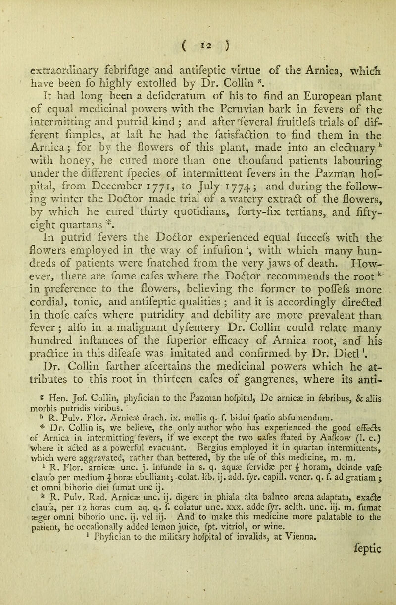 ( «* ) extraordinary febrifuge and antifeptic virtue of the Arnica, which have been fo highly extolled by Dr. Collin s. It had long been a defideratum of his to find an European plant of equal medicinal powers with the Peruvian bark in fevers of the intermitting and putrid kind ; and after Several fruitlefs trials of dif- ferent fimples, at laft he had the fatisfadtion to find them in the Arnica ; for by the flowers of this plant, made into an eledtuary h with honey, he cured more than one thoufand patients labouring under the different fpecies of intermittent fevers in the Pazman hof- pital, from December 1771, to July 1774; and during the follow- ing winter the Dodtor made trial of a watery extradl of the flowers, by which he cured thirty quotidians, forty-fix tertians, and fifty- eight quartans In putrid fevers the Doctor experienced equal fuccefs with the flowers employed in the way of infufion *, with which many hun- dreds of patients were fnatched from the very jaws of death. How- ever, there are fome cafes where the Dodtor recommends the root k in preference to the flowers, believing the former to poflefs more cordial, tonic, and antifeptic qualities ; and it is accordingly diredted in thofe cafes where putridity and debility are more prevalent than fever ; alfo in a malignant dyfentery Dr. Collin could relate many hundred inftances of the fuperior efficacy of Arnica root, and his pradtice in this difeafe was imitated and confirmed by Dr. Dietl Dr. Collin farther afcertains the medicinal powers which he at- tributes to this root in thirteen cafes of gangrenes, where its anti- s Hen. Jof. Gollin, phyfician to the Pazman hofpitaIs De arnicae in febribus, & aliis morbis putridis viribus. - h R. Pulv. Flor. Arnicse drach. ix. me’llis q. f. bidui fpatio abfumendum. * Dr. Collin is, we believe, the only author who has experienced the good effedfs of Arnica in intermitting fevers, if we except the two cafes ftated by Aafkow (1. c.) where it adted as a powerful evacuant. Bergius employed it in quartan intermittents, which were aggravated, rather than bettered, by the ufe of this medicine, m. m. 1 R. Flor. arnicse unc. j. infunde in s. q. aquae fervidse per £ horam, deinde vafe claufo per medium f horae ebulliant; colat. lib. ij. add. fyr. capill. vener. q. f. ad gratiam ; et omni bihorio diei fumat unc ij. k R. Pulv. Rad. Arnicae unc. ij. digere in phiala alta balneo arena adaptata, exadte claufa, per 12 horas cum aq. q. f. colatur unc. xxx. adde fyr. aelth. unc. iij. m. fumat seger omni bihorio unc. ij. vel iij. And to make this medicine more palatable to the patient, he occafionally added lemon juice, fpt. vitriol, or wine. 1 Phyfician to the military hofpital of invalids, at Vienna. feptic