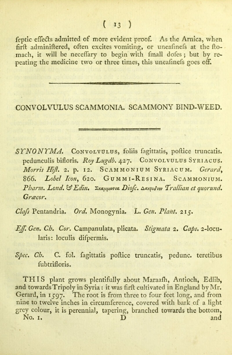 ( >3 ) feptic effects admitted of more evident proof. As the Arnica, when firft adminiftered, often excites vomiting, or uneafinefs at the fto- mach, it will be necefiary to begin with fmall dofes ; but by re*- peating the medicine two or three times, this uneafinefs goes off. CONVOLVULUS SCAMMONIA. SCAMMONY BIND-WEED. STNONTMJ. Convolvulus, foliis fagittatis, poftice truncatis. pedunculis bifloris. Roy Lugdb. 427. Convolvulus Syriacus. Morris Hi/i. 2. p. 12. Scammonium Syriac um. Gerardy 866. Lobel Icon, 620. Gummi-Resina. Scammonium. Pharm. Land. Edits. 2KA^uvitt. Diofc. Aa.^vJ'iov Trallian et quorund. Gracor. Clafs Pentandria. Ord. Monogynia. L. Gen. Plant. 215. jEJf. Gen. Ch. Cor. Campanulata, plicata. Stigmata 2. Caps. 2-locu- laris: loculis difpermis. Spec. Ch. C. fol. fagittatis poftice truncatis, pedunc. teretibus fubtrifloris. THIS plant grows plentifully about Maraafh, Antioch, Edlib, and towards Tripoly in Syria : it was firft cultivated in England by Mr. Gerard, in 1597. The root from three to four feet long, and from nine to twelve inches in circumference, covered with bark of a light grey colour, it is perennial, tapering, branched towards the bottom, No. 1. D and