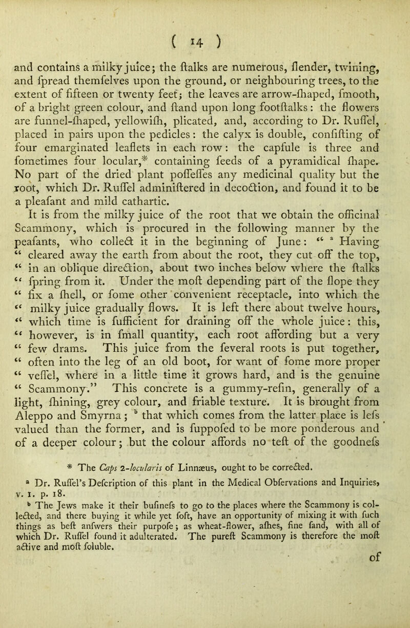 and contains a milky juice; the ftalks are numerous, {lender, twining, and fpread themfelves upon the ground, or neighbouring trees, to the extent of fifteen or twenty feet; the leaves are arrow-fhaped, fmooth, of a bright green colour, and hand upon long footftalks : the flowers are funnel-fhaped, yellowilh, plicated, and, according to Dr. Ruflel, placed in pairs upon the pedicles: the calyx is double, confifting of four emarginated leaflets in each row: the capfule is three and fometimes four locular,* containing feeds of a pyramidical fhape. No part of the dried plant poffeffes any medicinal quality but the root, which Dr. Ruflel adminiftered in decodion, and found it to be a pleafant and mild cathartic. It is from the milky juice of the root that we obtain the officinal Scammony, which is procured in the following manner by the peafants, who colled it in the beginning of June: “ a Having “ cleared away the earth from about the root, they cut off the top, “ in an oblique direction, about two inches below where the ftalks “ fpring from it. Under the moft depending part of the Hope they “ fix a {hell, or fome other convenient receptacle, into which the te milky juice gradually flows. It is left there about twelve hours, “ which time is fufficient for draining off the whole juice : this, however, is in fmall quantity, each root affording but a very “ few drams. This juice from the feveral roots is put together, “ often into the leg of an old boot, for want of fome more proper “ veffel, where in a little time it grows hard, and is the genuine “ Scammony.” This concrete is a gummy-refin, generally of a light, ftiining, grey colour, and friable texture. It is brought from Aleppo and Smyrna; 0 that which comes from the latter place is Ids valued than the former, and is fuppofed to be more ponderous and of a deeper colour; but the colour affords no teft of the goodnefs * The Caps 1-locularis of Linnseus, ought to be corre&ed. 8 Dr. Ruflel’s Defcription of this plant in the Medical Obfervations and Inquiries* v. i. p. 18. b The Jews make it their bufinefs to go to the places where the Scammony is col- lected, and there buying it while yet foft, have an opportunity of mixing it with fuch things as beft anfwers their purpofe; as wheat-flower, allies, fine fand, with all of which Dr. Ruflel found it adulterated. The pureft Scammony is therefore the moft aCtive and moft foluble. of