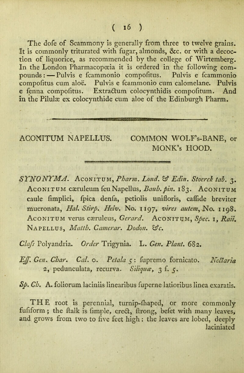 The dofe of Scammony is generally from three to twelve grains. It is commonly triturated with fugar, almonds, &c. or with a decoc- tion of liquorice, as recommended by the college of Wirtemberg. In the London Pharmacopoeia it is ordered in the following com- pounds:— Pulvis e fcammonio compofitus. Pulvis e fcammonio compofitus cum aloe. Pulvis e fcammonio cum calomelane. Pulvis e fenna compofitus. Extradtum colocynthidis compofitum. And in the Pilulse ex colocynthide cum aloe of the Edinburgh Pharm. ACONITUM NAPELLUS. COMMON WOLFs-BANE, or MONK’s HOOD. SYNONYMS. Aconitum, Pharm. Lond. Ssf Edin. Stoerck tab. 3. Aconitum cseruleum feu Napellus, Bauh.phi. 183. Aconitum caule fimplici, fpica denfa, petiolis unifloris, caflide breviter mucronata, Hal. Stirp. Helv. No. 1197, vires autem,No. 1198. Aconitum verus cseruleus, Gerard. Aconitum, Spec. 1, Rad, Napellus, Matth. Camerar. Dodon. &c. Clafs Polyandria. Order Trigynia. L. Gen. Plant. 68 2. EJf. Gen. Char. Cal. o. Pet ala 5 : fupremo fornicato. Ned aria 2, pedunculata, recurva. Siliqua, 3 f. 5. Sp. Ch. A. foliorum laciniis linearibus fuperne latioribus linea exaratis. THE root is perennial, turnip-fhaped, or more commonly fufiform; the ftalk is fimple, eredl, ftrong, befet with many leaves, and grows from two to five feet high; the leaves are lobed, deeply laciniated