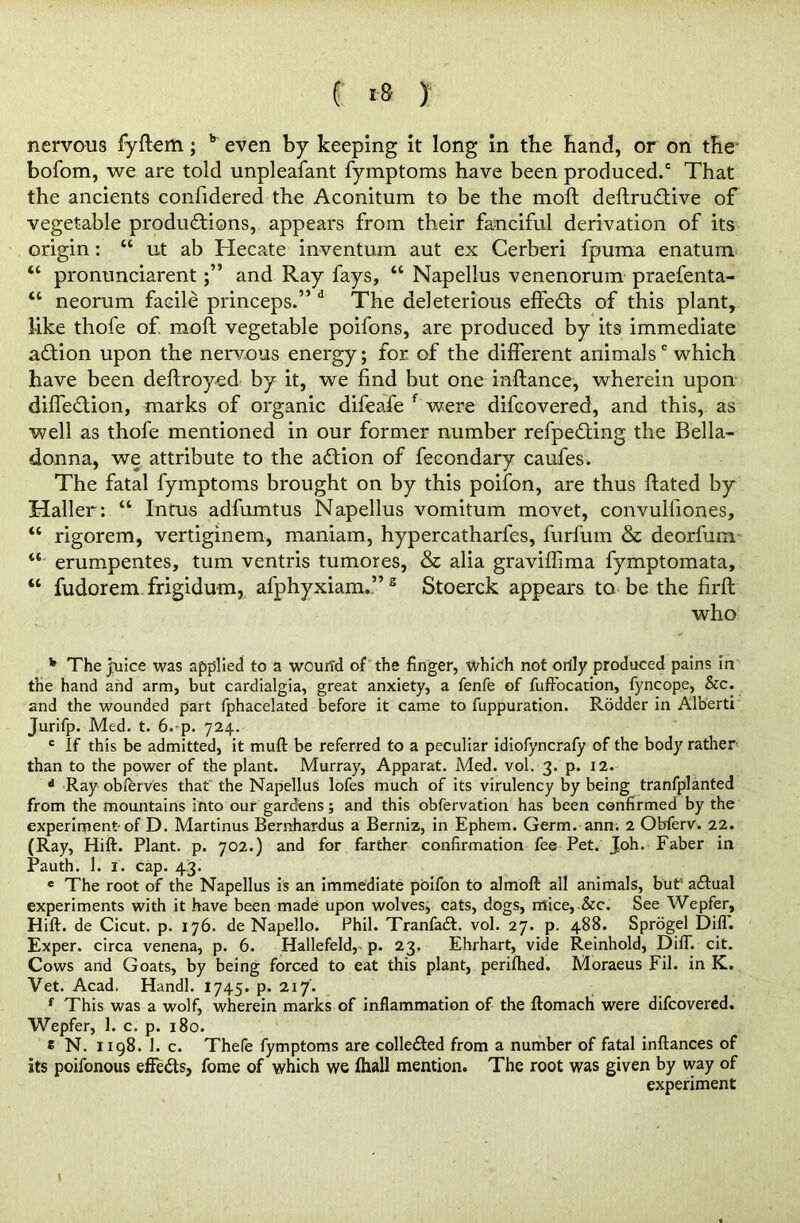 ( is y nervous fyftem; b even by keeping it long in the hand, or on the' bofom, we are told unpleafant fymptoms have been produced/ That the ancients confidered the Aconitum to be the mod deftruftive of vegetable productions, appears from their fanciful derivation of its origin: “ ut ab Hecate inventum aut ex Cerberi fpuma enatum “ pronunciarentand Ray fays, “ Napellus venenorum praefenta- “ neorum facile princeps.” d The deleterious efteCts of this plant, like thofe of. mod vegetable poifons, are produced by its immediate aCtion upon the nervous energy; for. of the different animalsc which have been deftroyed by it, we find but one inftance, wherein upon diffeCtion, marks of organic difeafe f were difcovered, and this, as well as thofe mentioned in our former number refpeCting the Bella- donna, we attribute to the aCtion of fecondary caufes. The fatal fymptoms brought on by this poifon, are thus ftated by Haller: “ Intus adfumtus Napellus vomitum movet, convulfiones, “ rigorem, vertiginem, maniam, hypercatharfes, furfum & deorfum 44 erumpentes, turn ventris tumores, & alia graviffima fymptomata, “ fudorem frigidum, afphyxiam.”2 Stoerck appears to be the firft who v The juice was applied to a wound of the finger, which not only produced pains in the hand and arm, but cardialgia, great anxiety, a fenfe of fuffocation, fyncope, &c. and the wounded part fphacelated before it came to fuppuration. Rodder in Alberti Jurifp. Med. t. 6. p. 724. c If this be admitted, it muft be referred to a peculiar idiofyncrafy of the body rather than to the power of the plant. Murray, Apparat. Med. vol. 3. p. 12. * Ray ob/erves that the Napellus lofes much of its virulency by being tranfplanted from the mountains into our gardens; and this obfervation has been confirmed by the experiment-of D. Martinus Bemhardus a Berniz, in Ephem. Germ. ann. 2 Obferv. 22. (Ray, Hift. Plant, p. 702.) and for farther confirmation fee Pet. Joh. Faber in Pauth. 1. f. cap. 43. e The root of the Napellus is an immediate poifon to almoft all animals, but1 aCtual experiments with it have been made upon wolves, cats, dogs, mice, See. See Wepfer, Hift. de Cicut. p. 176. de Napello. Phil. TranfaA. vol. 27. p. 488. Sprogel DifT. Exper. circa venena, p. 6. Hallefeld, p. 23. Ehrhart, vide Reinhold, Dift. cit. Cows and Goats, by being forced to eat this plant, perifhed. Moraeus Fil. in K. Vet. Acad. Handl. 1745. p. 217. f This was a wolf, wherein marks of inflammation of the ftomach were difcovered. Wepfer, 1. c. p. 180. e N. 1198. 1. c. Thefe fymptoms are collected from a number of fatal inftances of its poifonous effeCts, fome of which we fhall mention. The root was given by way of experiment