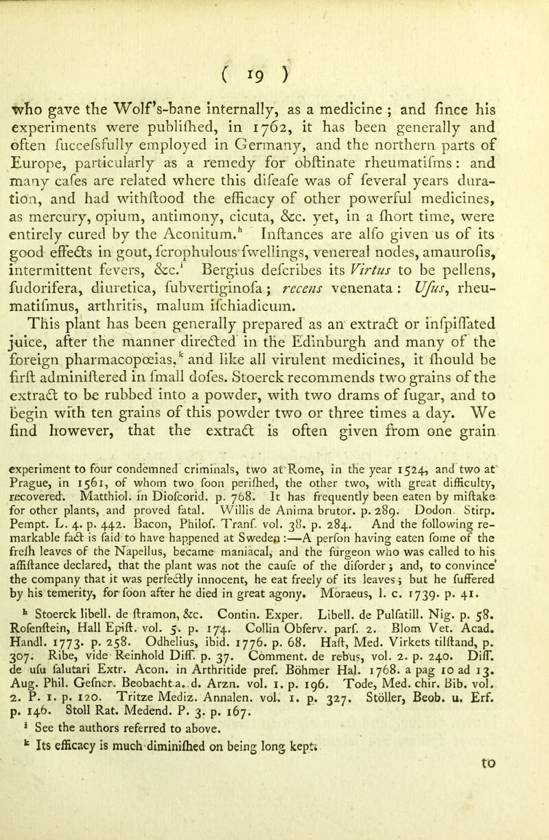 ( >9 ) who gave the Wolf’s-bane internally, as a medicine ; and fince his experiments were publiffied, in 1762, it has been generally and often fuccefsfully employed in Germany, and the northern parts of Europe, particularly as a remedy for obftinate rheumatifms: and many cafes are related where this difeafe was of feveral years dura- tion, and had withftood the efficacy of other powerful medicines, as mercury, opium, antimony, cicuta, &c. yet, in a ffiort time, were entirely cured by the Aconitum.h Inftances are alfo given us of its good effects in gout, fcrophulous fwellings, venereal nodes, amaurofis, intermittent fevers, &C.1 Bergius defcribes its Virtus to be pellens, fudorifera, diuretica, fubvertiginofa; rccens venenata : Ufus, rheu- matifmus, arthritis, malum ifchiadicum. This plant has been generally prepared as an extrafl or infpiffated juice, after the manner directed in the Edinburgh and many of the foreign pharmacopoeias/ and like all virulent medicines, it fhould be f rft adminiftered in fmall dofes. Stoerck recommends two grains of the extract to be rubbed into a powder, with two drams of fugar, and to begin with ten grains of this powder two or three times a day. We find however, that the extract is often given from one grain experiment to four condemned criminals, two at Rome, in the year 1524, and two at Prague, in 1561, of whom two foon perifhed, the other two, with great difficulty, recovered'. Matthiol. in Diofcorid. p. 768. It has frequently been eaten by miftake for other plants, and proved fatal. Willis de Anima brutor. p. 289. Dodon. Stirp. Pempt. L. 4. p. 442. Bacon, Philof. Tranf. vol. 38. p. 284. And the following re- markable fa<ft is faid to have happened at Sweden:—A perfon having eaten fome of the freih leaves of the Napellus, became maniacal, and the fiirgeon who was called to his affiftance declared, that the plant was not the caufe of the diforder; and, to convince* the company that it was perfectly innocent, he eat freely of its leaves; but he fuffered by his temerity, for foon after he died in great agony. Moraeus, 1. c. 1739. p. 41. h Stoerck libell. de ftramon, &c. Contin. Exper. Libell. de Pulfatill. Nig. p. 58. Rofenftein, Hall Epift. vol. 5. p. 174. Collin Obferv. parf. 2. Blom Vet. Acad. Handl. 1773. p. 258. Odhelius, ibid. 1776. p. 68. Haft, Med. Virkets tilftand, p. 307. Ribe, vide Reinhold DifT. p. 37. Comment, de rebus, vol. 2. p. 240. DifT. de ufu falutari Extr. Aeon, in Arthritide pref. Bohmer Hal. 1768. a pag xo ad 13. Aug. Phil. Gefner. Beobacht a. d. Arzn. vol. 1. p. 196. Tode, Med. chir. Bib. vol. 2. P. 1. p. 120. Tritze Mediz. Annalen. vol. x. p. 327. Stoller, Beob. u. Erf. p. 146. Stoll Rat. Medend. P. 3. p. 167. 1 See the authors referred to above. k Its efficacy is much diminifhed on being long kept.