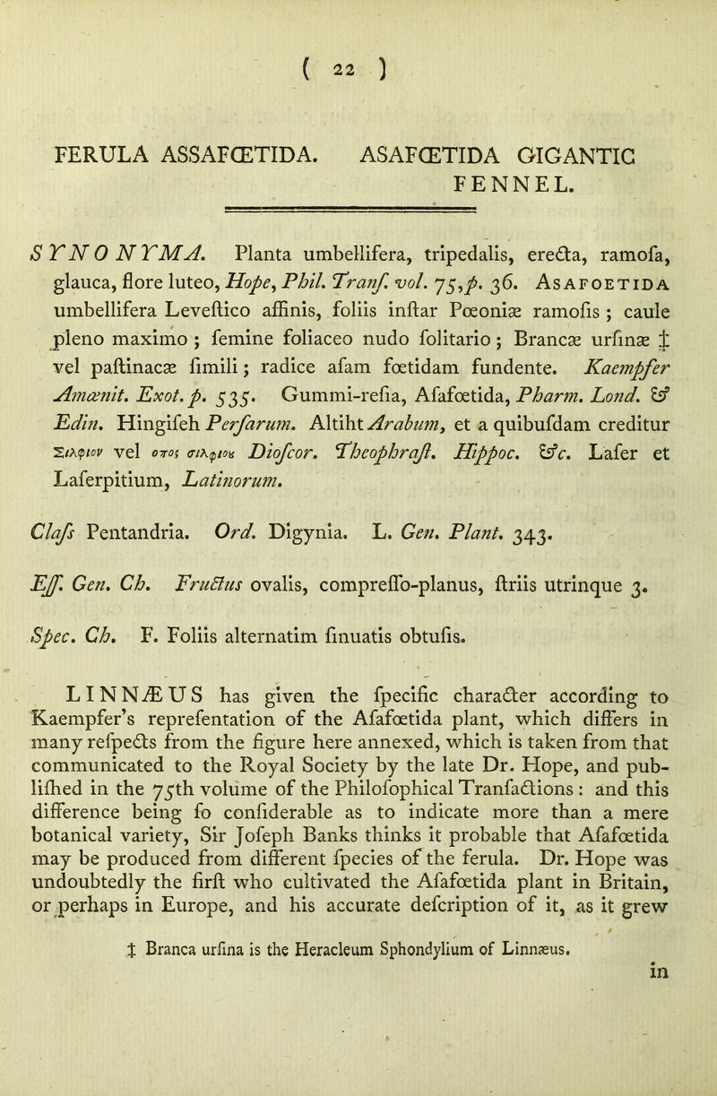 FERULA ASSAFCETIDA. ASAFCETIDA GIGANTIC FENNEL. STNONYMA. Planta umbellifera, tripedalis, erefta, ramofa, glauca, flore luteo, Hope, Phil. Pranf. vol. 75,/. 36. As afoetid a umbellifera Leveftico affinis, foliis inftar Poeonise ramofis ; caule pleno maximo ; femine foliaceo nudo folitario; Brancae urfinae ± vel paftinacse fimili; radice afam fcetidam fundente. Kaempfer Amcenit. Exot.p. 535. Gummi-refia, Afafoetida, Pharm. Land. Id Edin. Hingifeh Perfarum. Altiht Arabum, et a quibufdam creditur vel OTTO! ffikqtou Diofcor. Pheophrajl. Hippoc. &c. Lafer et Laferpitium, Lathiorum. Clafs Pentandria. Ord. Digynia. L. Gen. Plant. 343. EJf. Gen. Ch. FruElus ovalis, compreffo-planus, ftriis utrinque 3. Spec. Ch. F. Foliis alternatim fmuatis obtufis. LINNDUS has given the fpecific character according to Kaempfer’s reprefentation of the Afafoetida plant, which differs in many refpefts from the figure here annexed, which is taken from that communicated to the Royal Society by the late Dr. Hope, and pub- lifhed in the 75th volume of the Philofophical Tranfa&ions : and this difference being fo confiderable as to indicate more than a mere botanical variety, Sir Jofeph Banks thinks it probable that Afafoetida may be produced from different fpecies of the ferula. Dr. Hope was undoubtedly the firft who cultivated the Afafoetida plant in Britain, or perhaps in Europe, and his accurate defcription of it, as it grew % Branca urfina is the Heracleum Sphondylium of Linnasus. in