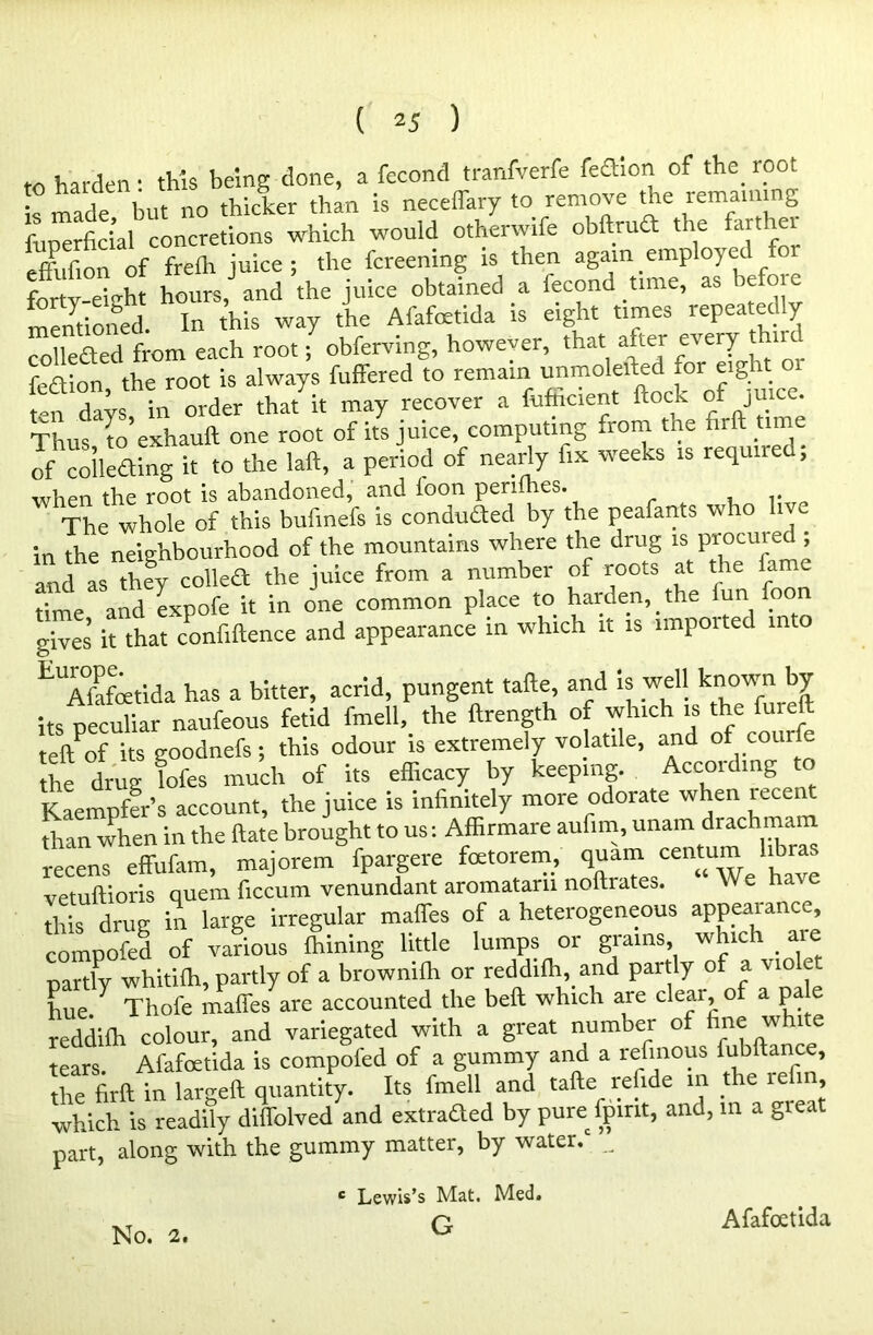 to harden: this being done, a fecond tranfverfe fe£hon of the root is made but no thicker than is neceffary to remove the remaining fuperficial concretions which would otherwife obftrud the farther Ifon of frefh juice; the fcreenmg is then again employed Wv-ekht hours,J and the juice obtained a fecond time, as before mentioned. In this way the Afafoetida is eight times repeated y collected from each root; obferving, however, that after every thiu feaion the root is always fuffered to remain unmolefted for eight. o t-n days in order that it may recover a fufficient flock of juice. Thus* to’exhauft one root of its juice, computing from the firft time of collecting it to the laft, a period of nearly fix weeks is required, when the root is abandoned, and foon perifhes. . The whole of this bufinefs is conduded by the peafants who liv. in the neighbourhood of the mountains where the drug is procui ed ; and as theSy coUeft the juice from a number of roots at the fame time and expofe it in one common place to harden, the lun foon gives it that confidence and appearance in which it is imported in o E Afafetida has a bitter, acrid, pungent tafte and is well known by its peculiar naufeous fetid fmell,. the ftrength of which is the fureft left of its goodnefs; this odour is extremely volatile, and of cot the drug fofes much of its efficacy by keeping. Accoiding t K-aempfor’s account, the juice is infinitely more odorate when icce than when in the ftate brought to us: Affirmare aufim, unam drachmam recens effufam, majorem fpargere foetorem, quam centum vetuftioris quern ficcum venundant aromatarn noftiates. W e h this drug in large irregular maffes of a heterogeneous appearance, compofed of various fhining little lumps or grains which are ■partly whitilh, partly of a brownilli or reddilh, and part y o a \ i c hue/ Thofe maffesyare accounted the belt which are clear, of a pa e reddifh colour, and variegated with a great number of fine w 1 e tears. Afafoetida is compofed of a gummy and a refmous fubftance, the firft in largeft quantity. Its fmell and tafte refide in the le in, which is readily diffolved and extraQed by pure fpmt, and, in a great part, along with the gummy matter, by water/ ^ c Lewis’s Mat. Med. G Afafoetida