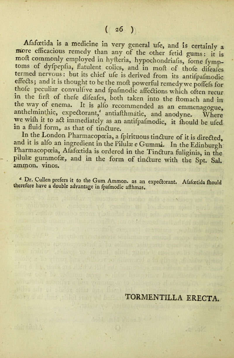 Afafoetida. is a medicine in very general ufe, and is certainly a mere efficacious remedy than any of the other fetid gums : it is moft commonly employed in hyfteria, hypochondriafis, fome fymp- toms of dyfpepfia, flatulent colics, and in moft of thofe difeafes termed nervous: but its chief ufe is derived from its antifpafmodic effeds; and it is thought to be the moft powerful remedy we poflefs for thole peculiar convulfive and fpafmodic affedions which often recur in the hrft of thefe difeafes, both taken into the ftomach and in the way of enema. It is alfo recommended as an emmenagogue, anthelminthic, expedorant, antiafthmatic, and anodyne. Where we wiffi it to ad immediately as an antifpafmodic, it fhould be ufed in a fluid form,, as that of tindure. In the London Pharmacopoeia, a fpirituous tindure of it is direded, and it is alfo .an ingredient in the Pilulse e Gummi. In the Edinburgh Pharmacopoeia, Afafoetida is ordered in the Tindura fuliginis, in the pilulae gummofae, and in the form of tindure with the Spt. Sal. ammon, vinos. d ?r' ?ulJen Pre^s lt: to Gum Ammon, as an expedorant. Afafoetida fhould therefore have a double advantage in fpafmodic afthmas. TORMENTILLA ERECTA.