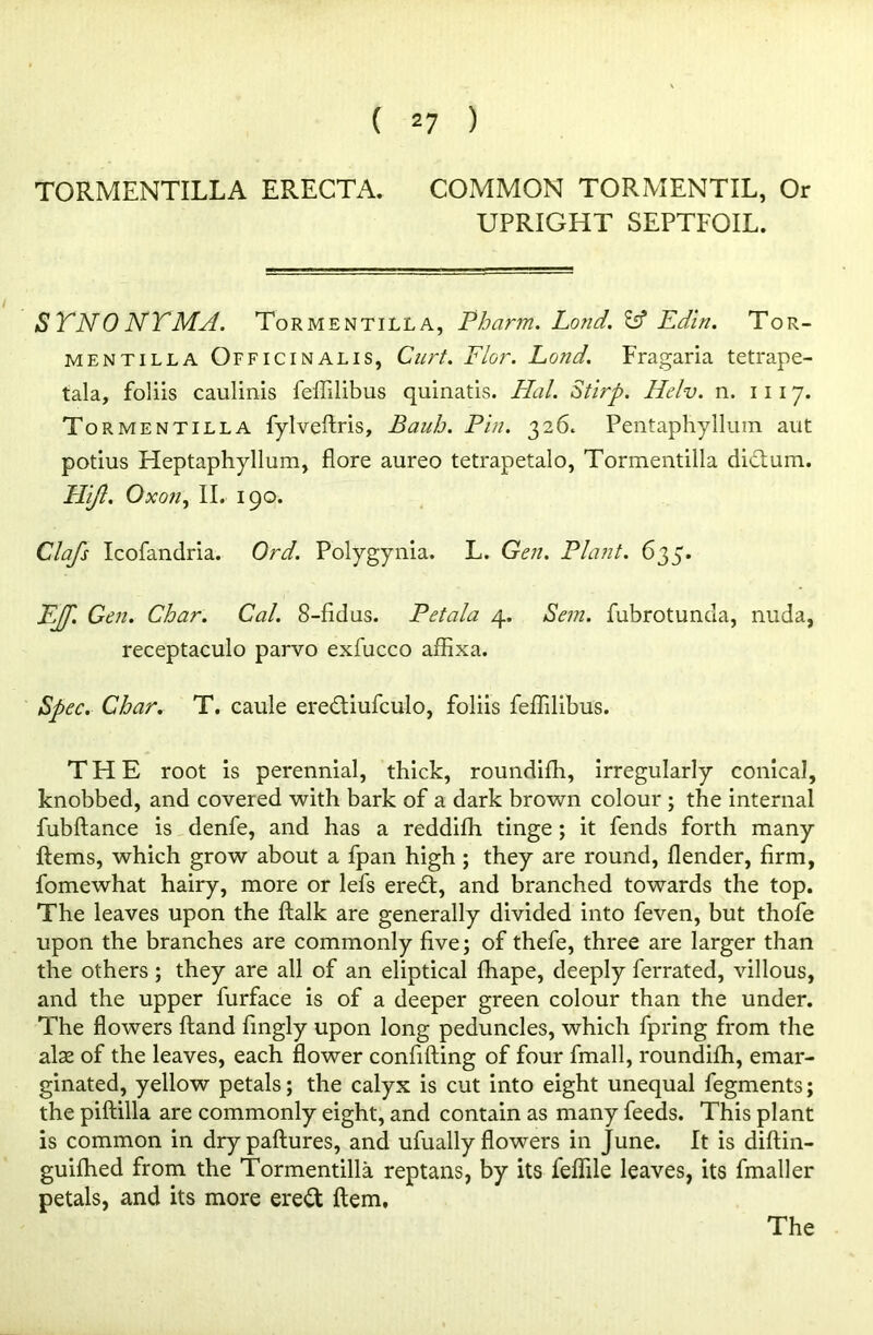 TORMENTILLA ERECTA. COMMON TORMENTIL, Or UPRIGHT SEPTFOIL. SYNONYMA. Tormentilla, Pbarm. Lond. Id Edin. Tor- mentilla Officinalis, Curt. Flor. Land. Fragaria tetrape- tala, foliis caulinis feffilibus quinatis. Hal. Stirp. Helv. n. 1117. Tormentilla fylveftris, Baub. Pin. 326. Pentaphyllum aut potius Heptaphyllum, flore aureo tetrapetalo, Tormentilla dictum. Hijl. Oxon, II. 190. Clafs Icofandria. Ord. Polygynia. L. Gen. Plant. 635. EJP Gen. Char. Cal. 8-fidus. Petala 4. Bern, fubrotunda, nuda, receptaculo parvo exfucco affixa. Spec. Cbar. T. caule eredtiufculo, foliis felTdibus. THE root is perennial, thick, roundilh, irregularly conical, knobbed, and covered with bark of a dark brown colour ; the internal fubftance is denfe, and has a reddifh tinge; it fends forth many Items, which grow about a fpan high ; they are round, Ilender, firm, fomewhat hairy, more or lefs ere£t, and branched towards the top. The leaves upon the ftalk are generally divided into feven, but thofe upon the branches are commonly five; of thefe, three are larger than the others ; they are all of an eliptical fhape, deeply ferrated, villous, and the upper furface is of a deeper green colour than the under. The flowers Hand fingly upon long peduncles, which fpring from the alse of the leaves, each flower confiding of four fmall, roundilh, emar- ginated, yellow petals; the calyx is cut into eight unequal fegments; the piftilla are commonly eight, and contain as many feeds. This plant is common in drypaftures, and ufually flowers in June. It is diftin- guifhed from the Tormentilla reptans, by its fefiile leaves, its fmaller petals, and its more ere£t Item, The