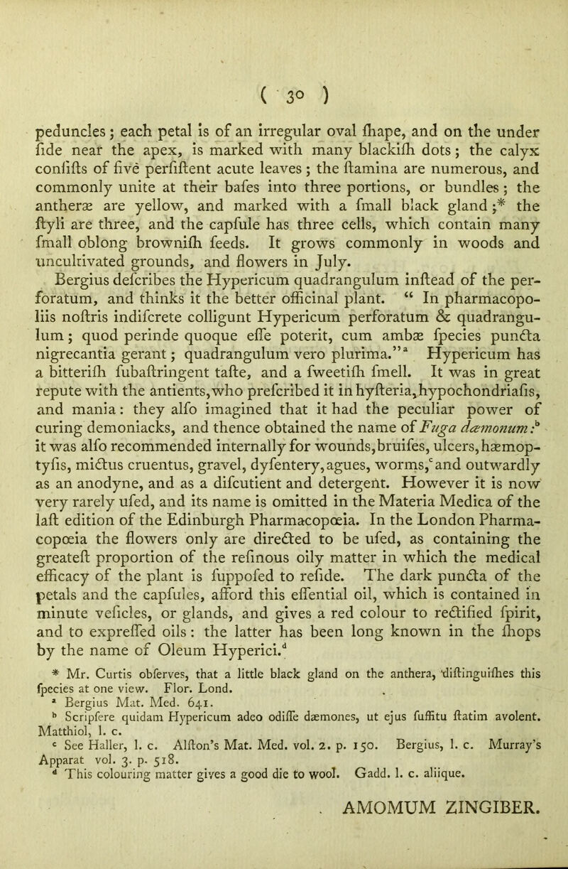 ( 3° ) peduncles; each petal is of an irregular oval fhape, and on the under fide near the apex, is marked with many blackiffi dots ; the calyx conlifts of five perfiftent acute leaves; the ftamina are numerous, and commonly unite at their bafes into three portions, or bundles ; the antherse are yellow, and marked with a fmall black gland the ftyli are three, and the capfule has three cells, which contain many fmall oblong brownifh feeds. It grows commonly in woods and uncultivated grounds, and flowers in July. Bergius defcribes the Hypericum quadrangulum inftead of the per- foratum, and thinks it the better officinal plant. “ In pharmacopo- liis noftris indifcrete colligunt Hypericum perforatum & quadrangu- lum ; quod perinde quoque effe poterit, cum ambae fpecies punfta nigrecantia gerant; quadrangulum vero plurima.”3 Hypericum has a bitterilh fubaftringent tafte, and a fweetifh fmell. It was in great repute with the antients,who prefcribed it inhyfteria,hypochondriafis, and mania: they alfo imagined that it had the peculiar power of curing demoniacks, and thence obtained the name of Fuga damonum :b it was alfo recommended internally for wounds,bruifes, ulcers, hsemop- tyfis, mi£tus cruentus, gravel, dyfentery,agues, worms,cand outwardly as an anodyne, and as a difcutient and detergent. However it is now very rarely ufed, and its name is omitted in the Materia Medica of the laft edition of the Edinburgh Pharmacopoeia. In the London Pharma- copoeia the flowers only are directed to be ufed, as containing the greateft proportion of the refinous oily matter in which the medical efficacy of the plant is fuppofed to refide. The dark pun&a of the petals and the capfules, afford this effential oil, which is contained in minute vehicles, or glands, and gives a red colour to rectified fpirit, and to expreffed oils : the latter has been long known in the ffiops by the name of Oleum Hyperici.4 * Mr. Curtis obferves, that a little black gland on the anthera, ’diftinguifhes this fpecies at one view. Flor. Lond. * Bergius Mat. Med. 641. b Scripfere quidam Hypericum adeo odifle daemones, ut ejus fuffitu ftatim avolent. Matthiol, 1. c. c See Haller, 1. c. Alton’s Mat. Med. vol. 2. p. 150. Bergius, 1. c. Murray’s Apparat vol. 3. p. 518. d This colouring matter gives a good die to wool. Gadd. 1. c. aliique. AMOMUM ZINGIBER.