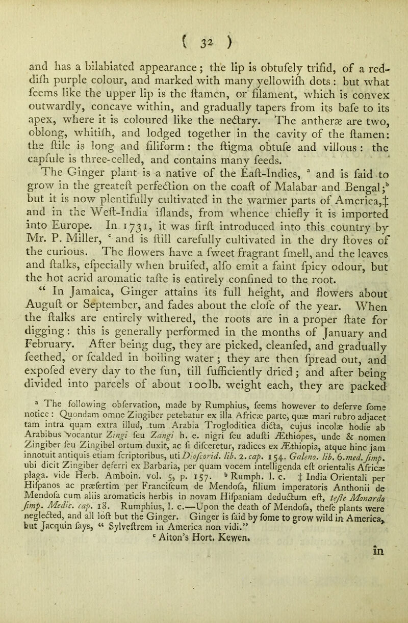 and has a bilabiated appearance; the lip is obtufely trifid, of a red- difh purple colour, and marked with many yellowifh dots : but what feems like the upper lip is the ftamen, or filament, which is convex outwardly, concave within, and gradually tapers from its bafe to its apex, where it is coloured like the nectary. The antherse are two, oblong, whitifh, and lodged together in th^ cavity of the ftamen: the ftile is long and filiform: the ftigma obtufe and villous : the caplule is three-celled, and contains many feeds. The Ginger plant is a native of the Eaft-Indies, a and is faid to grow in the greateft perfection on the coaft of Malabar and Bengal;6 but it is now plentifully cultivated in the warmer parts of America,^ and in the Weft-India iflands, from whence chiefly it is imported into Europe. In 1731, it was firft introduced into this country by Mr. P. Miller, c and is ftill carefully cultivated in the dry ftoves of the curious. The flowers have a fweet fragrant fmell, and the leaves and ftalks, efpecially when bruifed, alfo emit a faint fpicy odour, but the hot acrid aromatic tafte is entirely confined to the root. “ In Jamaica, Ginger attains its full height, and flowers about Auguft or September, and fades about the clofe of the year. When the ftalks are entirely withered, the roots are in a proper ftate for digging: this is generally performed in the months of January and February. After being dug, they are picked, cleanfed, and gradually feethed, or fcalded in boiling water ; they are then fpread out, and expofed every day to the fun, till fufticiently dried ; and after being divided into parcels of about 100lb. weight each, they are packed 3 The following obfervation, made by Rumphius, feems however to deferve fome notice : Quondam omne Zingiber petebatur ex ilia Africae parte, quae mari rubro adjacet tarn intra quam extra illud, turn Arabia Trogloditica didta, cujus incolae hodie ab Arabibus Vocantur Zingi feu Zangi h. e. nigri feu adufti iEthiopes, unde & nomen Zingiber feu Zingibel ortum duxit, ac fi difceretur, radices ex Ethiopia, atque hinc jam innotuit antiquis etiam fcriptoribus, uti Diofcorid. lib. 2. cap. 154. Galena, lib. 6.?ned.ftmp. ubi dicit Zingiber deferri ex Barbaria, per quam vocem intelligenda eft orientalis Africae plaga. vide Herb. Amboin. vol. 5, p. 157. b Rumph. 1. c. % India Orientali per Hifpanos ac praefertim per Francifcum de Mendofa, filium imperatoris Anthonii de Mendofa cum aliis aromaticis herbis in novam Hifpaniam dedudtum eft, tejle Monardo. /imp. Medic, cap. i3. Rumphius, 1. c.—Upon the death of Mendofa, thefe plants were neglected, and all loft but the Ginger. Ginger is faid by fome to grow wild in America* but Jacquin fays, “ Sylveftrem in America non vidi.” £ Alton’s Hort. Kewen. in