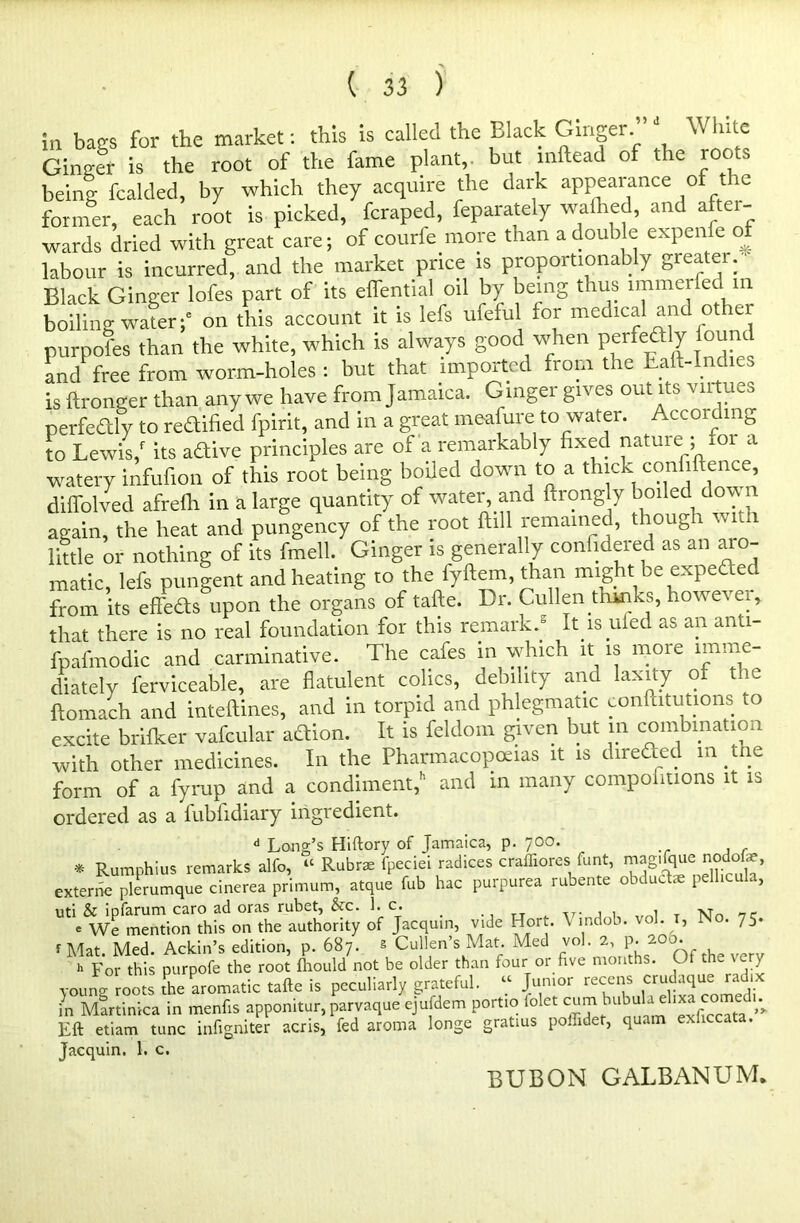 in bags for the market: this is called the Black Ginger.’’J White Ginger is the root of the fame plant, but inftead of the roots being fcalded, by which they acquire the dark appearance of the former, each root is picked, fcraped, feparately walked, and after- wards dried with great care; of courfe more than a double expenlc of labour is incurred, and the market price is proportionally greater.  Black Ginger lofes part of its effential oil by being thus lmmeifed m boiling water;6 on this account it is lefs ufeful for medical and ot er purpofes than the white, which is always good when perfectly found and free from worm-holes: but that imported from the halt-Incics is ftronger than any we have from Jamaica. G inger gives out its virtues perfectly to reaified fpirit, and in a great meafure to water. Accoi c in- to Lewis/ its aftive principles are of a remarkably fixed natuie ; 01 a watery infufion of this root being boiled down to a thick confidence, diffolved afrefh in a large quantity of water and ftrongly boiled down again, the heat and pungency of the root ftill remained, though with little or nothing of its fmell. Ginger is generally confidered as an aro- matic, lefs pungent and heating to the fyftem, than might be expedec from its effeds upon the organs of tafte. Dr. Cullen dunks, how e^ ei, that there is no real foundation for this remark.5 It is ufed as an anti- fpafmodic and carminative. The cafes in which it is more imme- diately ferviceable, are flatulent colics, debility and laxity of the ftomach and inteftines, and in torpid and phlegmatic conditions to excite brifker vafcular action. It is feldom given but in combination with other medicines. In the Pharmacopeias it is direded m the form of a fyrup and a condiment/ and in many compofmons it is ordered as a fubfidiary ingredient. d Long’s Hiftory of Jamaica, p. 700. * Rumphius remarks alfo, “ Ruhr* fpeciei radices craffiores funt, magifquc> nodofe, externe plerumque cinerea primum, atque fub hac purpurea rubente obdudte pellicula, uti & ipfarum caro ad oras rubet, &c. 1. c. _ ., Tjr v. , , 1 T xjn nc e We mention this on the authority of Jacquin, vide Hort. \ indob. vol. 1, No. 75. r Mat. Med. Ackin’s edition, p. 687. s Cullen’s Mat. Med vol. 2, p. 2 0. h For this purpofe the root fhould not be older than four or five months. Of the very young roots the aromatic tafte is peculiarly grateful. “ Junior recens crudaque radix in Martinica in menfis apponitur, parvaque ejufdem portio lolct cum1 bubula Eft etiam tunc infigniter acris, fed aroma longe gratius poffidet, quam Jacquin. 1. c. BUB ON GALBANUM.