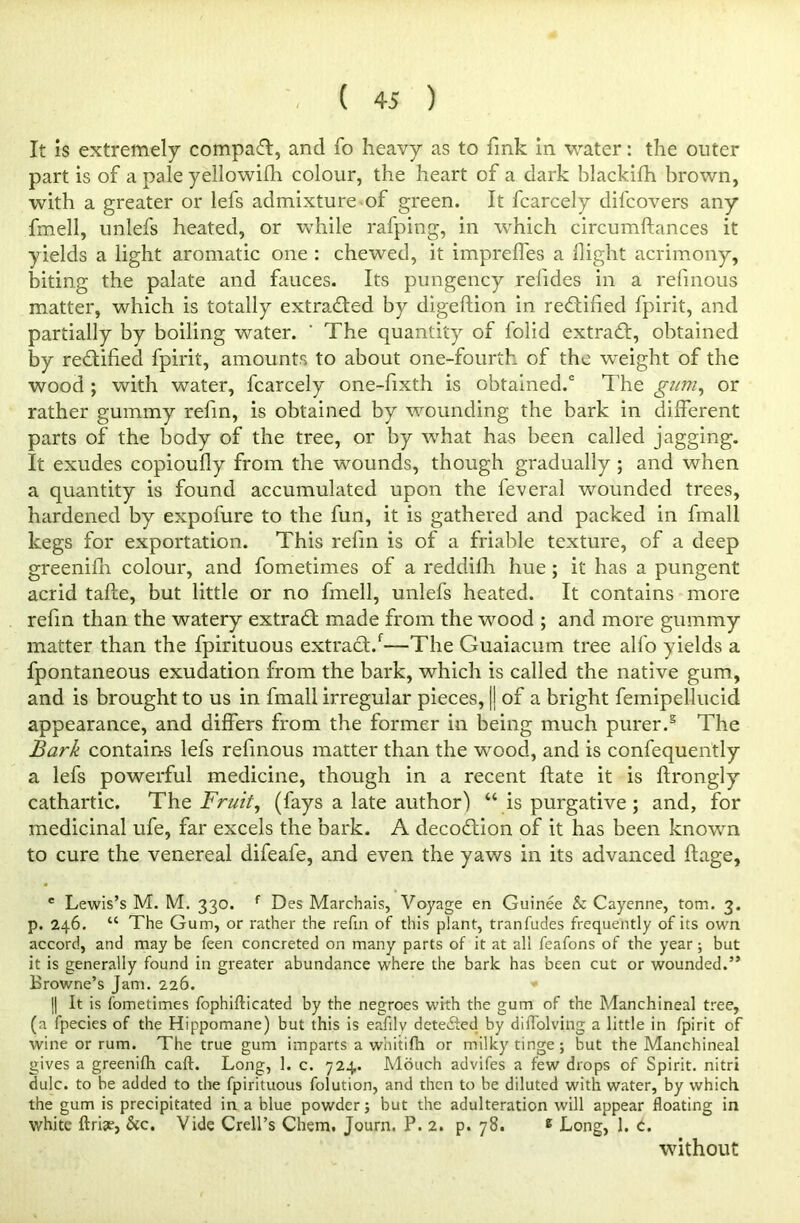 It is extremely compact, and fo heavy as to fink in water: the outer part is of a pale yellowifh colour, the heart of a dark blackifh brown, with a greater or lefs admixture of green. It fcarcely difcovers any fmell, unlefs heated, or while rafping, in which circumftances it yields a light aromatic one : chewed, it impreffes a flight acrimony, biting the palate and fauces. Its pungency relides in a refinous matter, which is totally extracted by digeftion in rectified fpirit, and partially by boiling water. ' The quantity of folid extradt, obtained by redtified fpirit, amounts to about one-fourth of the weight of the wood ; with water, fcarcely one-fixth is obtained.6 The gum, or rather gummy refin, is obtained by wounding the bark in different parts of the body of the tree, or by what has been called jagging. It exudes copioufly from the wounds, though gradually ; and when a quantity is found accumulated upon the feveral wounded trees, hardened by expofure to the fun, it is gathered and packed in fmall kegs for exportation. This refill is of a friable texture, of a deep greenifh colour, and fometimes of a reddifh hue; it has a pungent acrid tafte, but little or no fmell, unlefs heated. It contains more refin than the watery extradl made from the wood ; and more gummy matter than the fpirituous extract/—The Guaiacum tree alfo yields a fpontaneous exudation from the bark, which is called the native gum, and is brought to us in fmall irregular pieces, |j of a bright femipellucid appearance, and differs from the former in being much purer/ The Bark contains lefs refinous matter than the wood, and is confequently a lefs powerful medicine, though in a recent ftate it is ftrongly cathartic. The Fruit, (fays a late author) “ is purgative; and, for medicinal ufe, far excels the bark. A decodtion of it has been known to cure the venereal difeafe, and even the yaws in its advanced ftage, e Lewis’s M. M. 330. f Des Marchais, Voyage en Guinee & Cayenne, tom. 3. p. 246. “ The Gum, or rather the refin of this plant, tranfudes frequently of its own accord, and may be feen concreted on many parts of it at all feafons of the year; but it is generally found in greater abundance where the bark has been cut or wounded.” Browne’s Jam. 226. || It is fometimes fophifticated by the negroes with the gum of the Manchineal tree, (a fpecies of the Hippomane) but this is eafily detected by dilTolving a little in fpirit of wine or rum. The true gum imparts a whitilh or milky tinge; but the Manchineal gives a greenifh call. Long, 1. c. 724. Mouch advifes a few drops of Spirit, nitri dulc. to be added to the fpirituous folution, and then to be diluted with water, by which, the gum is precipitated in a blue powder; but the adulteration will appear floating in white ftriae, &c. Vide Crell’s Chem. Journ. P. 2. p. 78. * Long, 1. c. without