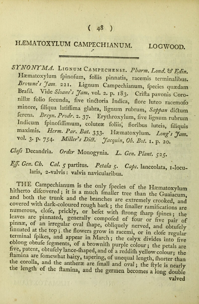 ( 4§ ) HiEMATOXYLUM CAMPECHIANUM. LOGWOOD. J* SYNONYMA. Lignum Campechense. Pbarm. Lond. Id Edin. Hasmatoxylum fpinofum, foliis pinnatis, racemis terminalibus. Browne s Jam. 221. Lignum Campechianum, fpecies qusedam Brafi]. Vide Shane's Jam. vol. 2. p. 183. Crifta pavonis Coro- nillx folio fecunda, five tindoria Indica, flore luteo racemofo minore, filiqua latiffima glabra, lignum rubrum, Sappan didum ferens. Breyn. Prodr. 2. 37. Erythroxylum, five lignum rubrum Indicum fpinofiffimum, colutese foliisj fioribus luteis, filiquis maximis. Herm. Par. Bat. 333. Hasmatoxylum. Long’s Jam. vol. 3. p. 754. Miller's Bia. Jacquin,, Ob. Bat. i„ p. 20. Clafs Decandna. Order Monogynia. L. Gen. Plant. 525. EJ. Gen. Cb. Cal. 5 partitus. Pet ala 5. Caps, lanceolata, i-locu- laris, 2-valvis: valvis navicularibus. ,.7HE Campechianum is the only fpecies of the Htematoxylum hitherto ^covered ; it is a much fmaller tree than the Guaiacum and both.the trunk and the branches are extremely crooked, and covered with dark-coloured rough bark j the fmaller ramifications are numerous, clofe, prickly, or befet with ftrong lharp fpines • the leaves are pinnated, generally compofed of four or five pair of pinna of an irregular oval Ihape, obliquely nerved, and obtufely finuated at the top ythe flowers grow in racemi, or in clofe regular terminal (pikes, and appear in March; the calyx divides into five oblong obtufe fegments, of a brownilh purple colour; the petals are five, patentobtufely lance-lhaped, and of a reddilh yellow colour; the lamina are fomewhat hairy, tapering, of unequal length, Ihorter than the corolla, and the anthers; are fmall and oval; the ftyle is nearly tne length of the ftamina, and the germen becomes a long double valved