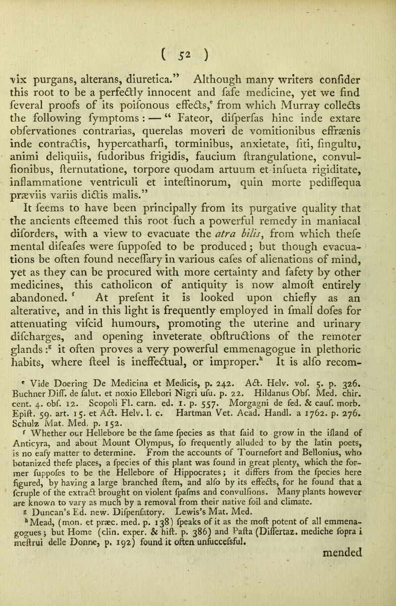 ( ) vix purgans, alterans, diuretica.” Although many writers confider this root to be a perfectly innocent and fafe medicine, yet we find feveral proofs of its poifonous effects,6 from which Murray collects the following fymptoms : — “ Fateor, difperfas hinc inde extare obfervationes contrarias, querelas moveri de vomitionibus effrsenis inde contra&is, hypercatharfi, torminibus, anxietate, fiti, fmgultu, animi deliquiis, fudoribus frigidis, faucium ftrangulatione, convul- fionibus, fternutatione, torpore quodam artuum et infueta rigiditate, inflammatione ventriculi et inteftinorum, quin morte pediffequa prasviis variis diCtis malis.” It feems to have been principally from its purgative quality that the ancients efteemed this root fuch a powerful remedy in maniacal disorders, with a view to evacuate the atra bills, from which thefe mental difeafes were fuppofed to be produced ; but though evacua- tions be often found neceffary in various cafes of alienations of mind, yet as they can be procured with more certainty and fafety by other medicines, this catholicon of antiquity is now almoft entirely abandoned. f At prefent it is looked upon chiefly as an alterative, and in this light is frequently employed in fmall dofes for attenuating vifcid humours, promoting the uterine and urinary difcharges, and opening inveterate obftru&ions of the remoter glands :s it often proves a very powerful emmenagogue in plethoric habits, where fteel is ineffectual, or improper.11 It is alfo recom- e Vide Doering De Medicina et Medicis, p. 242. A£L Helv. vol. 5. p. 326. Buchner Diff. de falut. et noxio Ellebori Nigri ufu. p. 22. Hildanus Obf. Med. chir. cent. 4. obf. 12. Scopoli FI. earn. ed. 1. p. 557. Morgagni de fed. & cauf. morb. Epift. 59. art. 15. et A£L Helv. 1, c. Hartman. Vet. Acad. Handl. a 1762. p. 276. Schulz Mat. Med. p. 152. f Whether our Hellebore be the fame fpecies as that faid to grow in the ifland of Anticyra, and about Mount Olympus, fo frequently alluded to by the latin poets, is no eafy matter to determine. From the accounts of Tournefort and Bellonius, who botanized thefe places, a fpecies of this plant was found in great plenty, which the for- mer fuppofes to be the Hellebore of Hippocrates; it differs from the fpecies here figured, by having a large branched ftem, and alfo by its effects, for he found that a fcruple of the extract brought on violent fpafms and convulfions. Many plants however are known to vary as much by a removal from their native foil and climate. s Duncan’s Ed. new. Difpenfatory. Lewis’s Mat. Med. hMead, (mon, et praec. med. p. 138) fpeaks of it as the mod potent of all emmena- gogues; but Home (clin. exper. & hift. p. 386) and Pafta (Diflertaz. mediche fopra i meftrui delle Donne, p. 192) found it often unfuccefsful. mended