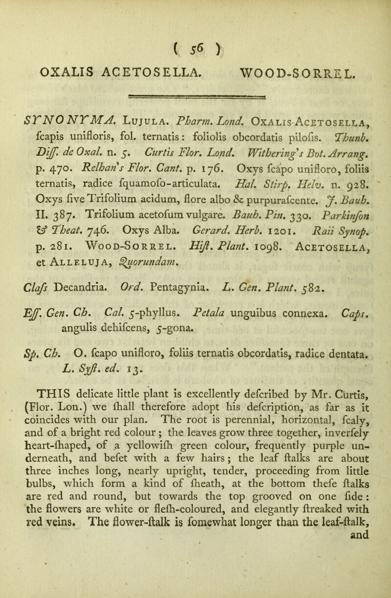 WOOD-SORREL. OXALIS ACETOSELLA. STNO NTMA. Lujula. Pharm. Lond. Oxalis-Acetosella, fcapis unifloris, fol. ternatis: foliolis obcordatis piiofis. Thunb. DiJJ. deOxal. n. 5. Curtis Flor. Lond. Withering's Bvt. Arrang. p. 470* Relhans Flor. Cant. p. 176. Oxys fcapo unifloro, foliis ternatis, radice fquamofo-articulata. Hal. Stirp. Helv. n. 928. Oxys five Trifolium acidum, flore albo & purpurafcente. J. Bauh. II.387. Trifolium acetofum vulgare. Bauh. Pin. 330. Pa?-kinfon & Iheat. 746. Oxys Alba. Gerard. Herb. 1201. Raii Synop. p. 281. Wood-Sorrel. Hijl. Plant. 1098. Acetosella, et Alleluja, Spuorundam. Clafs Decandria. Ord. Pentagynia. L. Gen. Plant. 582. EJf. Gen. Cb. Cal. 5-phyllus. Petala unguibus connexa. Caps. angulis dehifcens, 5-gona. Sp. Ch. O. fcapo unifloro, foliis ternatis obcordatis, radice dentata. L. Syft. ed. 13. THIS delicate little plant is excellently defcribed by Mr. Curtis, (Flor. Lon.) we fliall therefore adopt his defcription, as far as it coincides with our plan. The root is perennial, horizontal, fcaly, and of a bright red colour ; the leaves grow three together, inverfely heart-lhaped, of a yellowifh green colour, frequently purple un- derneath, and befet with a few hairs; the leaf ftalks are about three inches long, nearly upright, tender, proceeding from little bulbs, which form a kind of fheath, at the bottom thefe ftalks are red and round, but towards the top grooved on one fide : the flowers are white or flefh-coloured, and elegantly ftreaked with red veins. The flower-ftalk is fomewhat longer than the leaf-ftalk, and