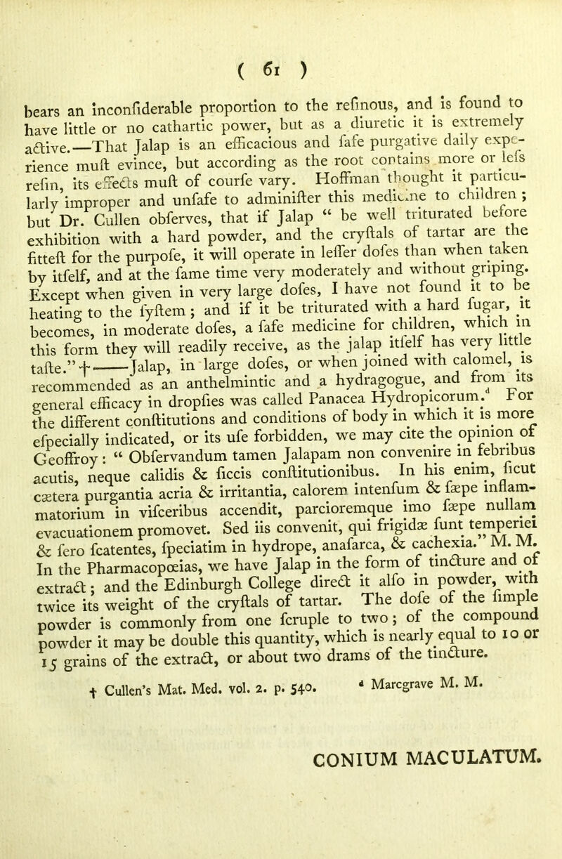 bears an inconfiderable proportion to the refmous, and is found to have little or no cathartic power, but as a diuretic it is extremely a&ive. That Jalap is an efficacious and fafe purgative daily expe- rience mull evince, but according as the root contains more or Ids refm its effeds mull of courfe vary. Hoffman thought it particu- larly improper and unfafe to adminifter this medieme to chi dren ; but Dr. Cullen obferves, that if Jalap “ be well triturated before exhibition with a hard powder, and the cryftals of tartar are the fitted: for the purpofe, it will operate in leffer dofes than when taken by itfelf, and at the fame time very moderately and without griping. Except when given in very large dofes, I have not found it to be heating to the fyftem ; and if it be triturated with a hard fugar, it becomes, in moderate dofes, a fafe medicine for children, which in this form they will readily receive, as the jalap itfelf has very htt e tafte.” T jalap, in large dofes, or when joined with calomel, is recommended as an anthelmintic and a hydragogue, and from its general efficacy in dropfies was called Panacea Hydropicoruin. t or the different conftitutions and conditions of body in which it is more efpecially indicated, or its ufe forbidden, we may cite the opinion ot Geoffroy: “ Obfervandum tamen Jalapam non convemre in tebribus acutis, neque calidis & fecis conftitutionibus. In his emm, ficut csetera purgantia acria & irritantia, calorem intenfum & fepe mtiam- matorium in vifeeribus accendit, parcioremque imo faepe nullam evacuationem promovet. Sed iis convenit, qui frigidae funt temperiei & fero fcatentes, fpeciatim in hydrope, anafarca, & cachexia. M. M. In the Pharmacopoeias, we have Jalap in the. form of tindure and ot extrad; and the Edinburgh College dired it alio in powder, with twice its weight of the cryftals of tartar. The dole of the fimple powder is commonly from one fcruple to two; of the compound powder it may be double this quantity, which is nearly equal to 10 or 15 grains of the extrad, or about two drams of the tincture. + Cullen’s Mat. Med. vol. 2. p. 54°. d Marcgrave M. M. CONIUM MACULATUM.
