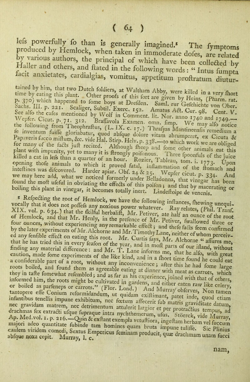 kis powerfully fo than is generally imagined.6 The fymptoms pio need by Hemlock, when taken in immoderate dofes, are related by various authors, the principal of which have been colleded by r * ei a/ld °thers’ and hated in the following words: “ Intus fumpta iaat anxietates, cardxalgias, vomitus, appetitum proftratum diutur- SachsHlTp. 22ai:PeS«ligei°Su\tib^cDri52M' Amxls f* T 'fv Wept.'cicur *p 7,““^ ^.Sr0 p0mment‘ Nor. a,mo ,74o the following Lm TheophVafta Trfx- amenr W<! Sice fe inve„rS fuiffe 7 fc; oTthelaTjotS1- aIZ H?Y 33®T?whid> wc killed a cat in Iefs than a quarter of an hou?. Rozier Tableau f theJUIce opening thofe animals to which it proved fatal, infllLtion7'the 'llLchP°j inteftmes was di/covered. Harder apiar. Obf. 24 & 25. Wepfer clout* p ‘ we may here add, what we noticed formerly rVii , p cicut. p. 334. And found the molt ufeful in SgtStt ^ ^ boiling this plant in vinegar, it becomes totally inert Lindeftolpe de ^ S •^•eiPe<^!n-g root °f Hemlock, we have the following inftances /hew,’™ vocally that it does not pofTefs any noxious power whatever? Ray “late S TTr XIX. vol. p. 634.) that the fldlfUl herbaliff Mr Petiver ate half?kk ’ ('™]-Tranf* of Hemlock, and that Mr. Henly, in the prefence of Mr’. Petiver fklWed ,I ' r°M four ounces, Without experiencing any remarkable effeS; and thefcfa& fckoT °5 by the later experiments of Mr Alchorne and Mr Tlm^, T tneletacts(eem confirmed ed any fenf,^effefl on eating that he has tried this in every feafon of the vear and in mk? r* Alchorne affures me> finding any material difference: and Mr. 'T. LaneInforms ine thafhe* !?and’.Ylthout caution, made fome experiments of the bTe find 1 • . at a^°> Wlth great -onf,datable part of akooT« roots boiled, and found them as agreeable PP,-;nn. at r ’ •[ th S he had f°me Hrge they in tafte fomewhat refembled • and as far as h?<- * m-ner wu^.meat carrots, which informed him, the roots might be’cultivated in garicn^ ra^lik cd'’ •or coiled as parfeneps or carrots ” f'Flnr T 1 A , t n UC1 , en raw Jike celery, tantopere ekconjm reformidandim, ui ouidam exffim^ate‘T’ N“i “““ infant,bus tenellis impune exhibitum, nec fctum fub’nS Js da?™ nec gravjdam matrem, nec detrimentum attulcrit iargior et per totrSs,7„ !? HaTa 7 “traai Ufqu' fuPra1ue iMra nyohthemerum, ufus. Stoekk vide M ’ ^ Ap. Med vol.,. p. 216. Quin & exftant exempla vetuftio/a ngeaaXbam ve major, adeo quant,rate fubinde tan, homines,nan, brutatapunemlSi 7sle P|7 cmpericus fcminam producit'««* drachmam “a” s nam,