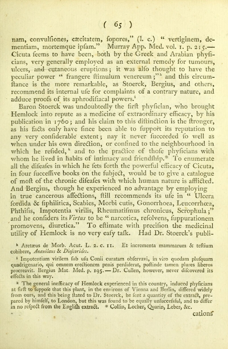 nam, convulliones, cascltatem, fopores,” (I. c.) “ vertiginem, de- mentiam, mortemque ipfam.” Murray App. Med. vol. i. p. 215.— Cicuta feems to have been, both by the Greek and Arabian phyfi- cians, very generally employed as an external remedy for tumours, ulcers, and cutaneous eruptions ; it was alfo thought to have the peculiar power “ frangere ftimulum venereum ;,,h and this circum- ftance is the more remarkable, as Stoerck, Bergius, and others, recommend its internal ufe for complaints of a contrary nature, and adduce proofs of its aphrodihacal powers.1 Baron Stoerck was undoubtedly the firft phyfician, who brought Hemlock into repute as a medicine of extraordinary efficacy, by his publication in 1760 ; and his claim to this diftindaon is the ftronger, as his fads only have fince been able to fuppoft its reputation to any very confiderable extent; nay it never lucceeded l'o well as when under his own diredion, or confined to the neighbourhood in which he refided,k and to the pradice of thofe phyficians with whom he lived in habits of intimacy and friendffiip.* To enumerate all the difeafes in which he fets forth the powerful efficacy of Cicuta, in four fucceffive books on the fubjed, would be to give a catalogue of moll of the chronic difeafes with which human nature is afflided. And Bergius, though he experienced no advantage by employing in true cancerous affedions, ftill recommends its ufe in “ Ulcera fordida & fiphilitica, Scabies, Morbi cutis, Gonorrhoea, Leucorrhoea, Phthifis, Impotentia virilis, Rheumatifmus chronicus, Scrophula and he confiders its Virtus to be “ narcotica, refolvens, fuppurationem promovens, diuretica.” To eftimate with precilion the medicinal utility of Hemlock is no very eafy talk. Had Dr. Stoerck’s publi- h Aretaeus de Morb. Acut. L. 2. c. 11. Et incrementa mammarum h teftiuin cohibere, Anaxilaus & Diojcoricles. 1 Impotentiam virilem Tub ufu Conii curatam obfervavi, in viro quodam plufquam quadrigenario, qui omnem eredionem penis perdiderat, poftinde tamen plures liberos procreavit. Bergius Mat- Med. p. 195. — Dr. Cullen, however, never difeovered its effects in this way. k The general inefficacy of Hemlock experienced in this country, induced phyficians at firft to fuppofe that this plant, in the environs of Vienna and Berlin, differed widely from ours, and this being ftated to Dr. Stoerck, he fent a quantity of the extrad, pre- pared by himfelf, to London, but this was found to be equally unfuccefsful, and to differ in no refped from the Englilh extrad. * Collin, Locher, Quarin, Leber, &c. * - cation^