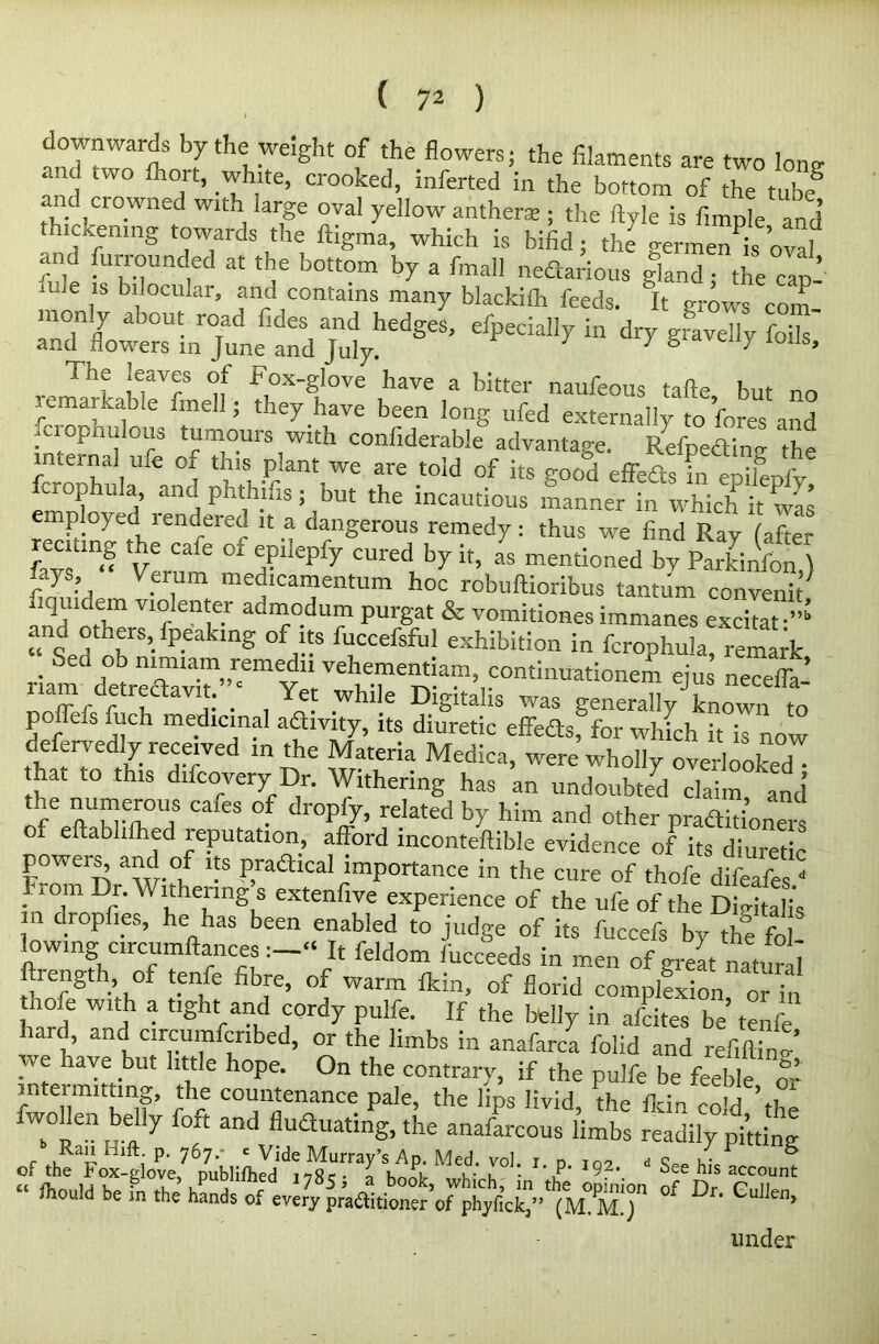 downwards by the weight of the flowers; the filaments are two lone and two ihort, white, crooked, inferted in the bottom of the tube2 and crowned with large oval yellow anther* ; the ftyle is fimole and thickening towards the ftigma, which is bifid; the germen^s ovaf ?nd furrounded at the bottom by a fmall nedarious gland the cat,’ 111 6 ,lb bllocular> ■'ind contains many blackith feeds. It crows com rrflyowe?sUin™le tV)ulyhedgeS’ “ ** remarkableVfmellf; Theyhave been' fcrophulous tumours with confiderable advantage. Refneding ‘the internal me Or this plant we are told of its good effeds L eoilrafv rcrophula, and phthifis; but the incautious manner in which it was employed rendered it a dangerous remedy: thus we find Ray (after J-ays “ Veram m T ^ CUred, b7 h> as mentioned by Parkinfon.) fays, Verum medicamentum hoc robuftioribus tantum convenit riquidem violenter admodum purgat & vomitiones immanes excitat - and others, fpeaking of its fuccefsful exhibition in fcrophula, remark riam dtreaaVT”r«emeY ‘ ^ontinuationem ejus necelTa-’ rfr • , .whlle DlSltahs was generally known to p _ c s fuch medicinal adivity, its diuretic effeds, for which it is now defervedly received m the Materia Medica, were wholly overlooked hat to this difcovery Dr. Withering has an undoubted claim, and Of ZeH eS °■ dr0p5'’ related b7 h!m and other praditioners f eftabhlhed reputation, afford mconteftible evidence of its diuretic powers, and of its pradical importance in the cure of thofe difeafe- • ‘7 Df-WltheJ-lng s extenfive experience of the ufe of the Digitalis n dropl.es, he has been enabled to judge of its fuccefs by the fo lowing crcumftancesIt feldom fucceeds in men of great natural ftrength of tenfe fibre, of warm Ikin, of florid complfxion or in nofe with a tight and cordy pulfe. If the belly in afcites be tenfe hard and circumfcribed, or the limbs in anafarca folid and refitting we have but little hope. On the contrary, if the pulfe be feeble & intermitting, the countenance pale, the lips livid, the fldn cold th^ fwollen belly foft and fluduating, the anafarcous limbs readily pi’,ting of lheaFoxlgiove,7'^ ^ h°L ? '9a-. ' See his account “ S’0'11'! be in the hands of every practitioner’of phyfak”' (M° M.') °f Dr' Gulle> under