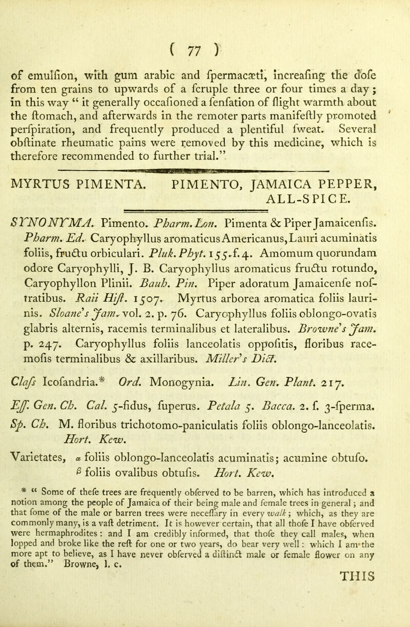 of emulfion, with gum arable and fpermacaeti, increafing the d’ofe from ten grains to upwards of a fcruple three or four times a day; in this way “ it generally occafioned a fenfation of flight warmth about the ftomach, and afterwards in the remoter parts manifeftly promoted perfpiration, and frequently produced a plentiful fweat. Several obftinate rheumatic pains were removed by this medicine, which is therefore recommended to further trial.” MYRTUS PIMENTA. PIMENTO, JAMAICA PEPPER, ALL-SPICE. STNONTMA. Pimento * Pharm.Lon. Pimenta & Piper Jamaicenfis. Pharm. Ed. Caryophyllus aromaticus Americanus,Lauri acuminatis foliis, fr-u£tu orbiculari. Pluk. Phyt. 155.£4. Amomum quorundam odore Caryophylli, J. B. Caryophyllus aromaticus frudtu rotundo, Caryophyllon Plinii. Bciuh. Pin. Piper adoratum Jamaicenfe nof- tratibus. Rail Plijl. 1507. Myrtus arborea aromatica foliis lauri- nis. Sloane s Jam. voX. 2. p. 76. Caryophyllus foliis oblongo-ovatis glabris alternis, racemis terminalibus et lateralibus. Browne s Jam. p. 247. Caryophyllus foliis lanceolatis oppofitis, floribus race- mofis terminalibus & axillaribus. Miller s Dial. Clafs Icofandria.* Ord. Monogynia. Lin. Gen. Plant. 217. EJft. Gen. Ch. Cal. 5-fidus, fuperus. Petala 5. Bacca. 2. f. 3-fperrna. Sp. Ch. M. floribus trichotomo-paniculatis foliis oblongo-lanceolatis. Hort. Kew. Varietates, « foliis oblongo-lanceolatis acuminatis; acumine obtufo. @ foliis ovalibus obtufis. Hort. Kew. * “ Some of thefe trees are frequently obferved to be barren, which has introduced a notion among the people of Jamaica of their being male and female trees in general; and that fome of the male or barren trees were neceflary in every zvalk ■, which, as they are commonly many, is a vaft detriment. It is however certain, that all thofe I have obferved were hermaphrodites : and I am credibly informed, that thofe they call males, when lopped and broke like the reft for one or two years, do bear very well: which I am*the more apt to believe, as I have never obferved a diftindt male or female flower on any of them.” Browne, 1. c. THIS